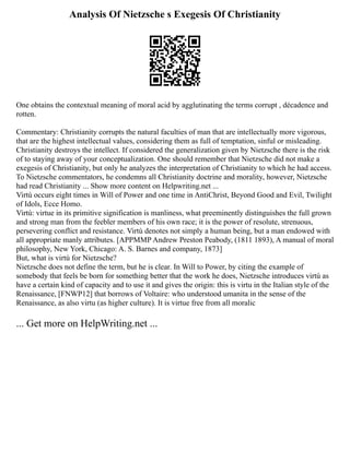 Analysis Of Nietzsche s Exegesis Of Christianity
One obtains the contextual meaning of moral acid by agglutinating the terms corrupt , décadence and
rotten.
Commentary: Christianity corrupts the natural faculties of man that are intellectually more vigorous,
that are the highest intellectual values, considering them as full of temptation, sinful or misleading.
Christianity destroys the intellect. If considered the generalization given by Nietzsche there is the risk
of to staying away of your conceptualization. One should remember that Nietzsche did not make a
exegesis of Christianity, but only he analyzes the interpretation of Christianity to which he had access.
To Nietzsche commentators, he condemns all Christianity doctrine and morality, however, Nietzsche
had read Christianity ... Show more content on Helpwriting.net ...
Virtù occurs eight times in Will of Power and one time in AntiChrist, Beyond Good and Evil, Twilight
of Idols, Ecce Homo.
Virtù: virtue in its primitive signification is manliness, what preeminently distinguishes the full grown
and strong man from the feebler members of his own race; it is the power of resolute, strenuous,
persevering conflict and resistance. Virtù denotes not simply a human being, but a man endowed with
all appropriate manly attributes. [APPMMP Andrew Preston Peabody, (1811 1893), A manual of moral
philosophy, New York, Chicago: A. S. Barnes and company, 1873]
But, what is virtù for Nietzsche?
Nietzsche does not define the term, but he is clear. In Will to Power, by citing the example of
somebody that feels be born for something better that the work he does, Nietzsche introduces virtù as
have a certain kind of capacity and to use it and gives the origin: this is virtu in the Italian style of the
Renaissance, [FNWP12] that borrows of Voltaire: who understood umanita in the sense of the
Renaissance, as also virtu (as higher culture). It is virtue free from all moralic
... Get more on HelpWriting.net ...
 
