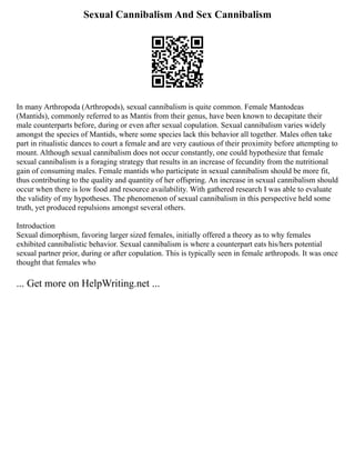 Sexual Cannibalism And Sex Cannibalism
In many Arthropoda (Arthropods), sexual cannibalism is quite common. Female Mantodeas
(Mantids), commonly referred to as Mantis from their genus, have been known to decapitate their
male counterparts before, during or even after sexual copulation. Sexual cannibalism varies widely
amongst the species of Mantids, where some species lack this behavior all together. Males often take
part in ritualistic dances to court a female and are very cautious of their proximity before attempting to
mount. Although sexual cannibalism does not occur constantly, one could hypothesize that female
sexual cannibalism is a foraging strategy that results in an increase of fecundity from the nutritional
gain of consuming males. Female mantids who participate in sexual cannibalism should be more fit,
thus contributing to the quality and quantity of her offspring. An increase in sexual cannibalism should
occur when there is low food and resource availability. With gathered research I was able to evaluate
the validity of my hypotheses. The phenomenon of sexual cannibalism in this perspective held some
truth, yet produced repulsions amongst several others.
Introduction
Sexual dimorphism, favoring larger sized females, initially offered a theory as to why females
exhibited cannibalistic behavior. Sexual cannibalism is where a counterpart eats his/hers potential
sexual partner prior, during or after copulation. This is typically seen in female arthropods. It was once
thought that females who
... Get more on HelpWriting.net ...
 