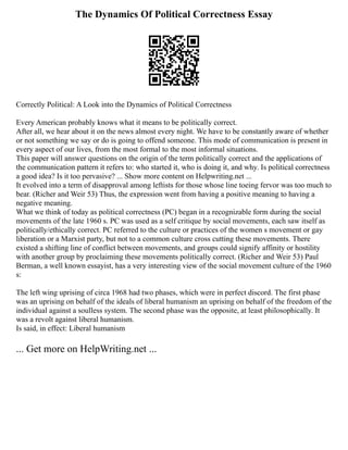 The Dynamics Of Political Correctness Essay
Correctly Political: A Look into the Dynamics of Political Correctness
Every American probably knows what it means to be politically correct.
After all, we hear about it on the news almost every night. We have to be constantly aware of whether
or not something we say or do is going to offend someone. This mode of communication is present in
every aspect of our lives, from the most formal to the most informal situations.
This paper will answer questions on the origin of the term politically correct and the applications of
the communication pattern it refers to: who started it, who is doing it, and why. Is political correctness
a good idea? Is it too pervasive? ... Show more content on Helpwriting.net ...
It evolved into a term of disapproval among leftists for those whose line toeing fervor was too much to
bear. (Richer and Weir 53) Thus, the expression went from having a positive meaning to having a
negative meaning.
What we think of today as political correctness (PC) began in a recognizable form during the social
movements of the late 1960 s. PC was used as a self critique by social movements, each saw itself as
politically/ethically correct. PC referred to the culture or practices of the women s movement or gay
liberation or a Marxist party, but not to a common culture cross cutting these movements. There
existed a shifting line of conflict between movements, and groups could signify affinity or hostility
with another group by proclaiming these movements politically correct. (Richer and Weir 53) Paul
Berman, a well known essayist, has a very interesting view of the social movement culture of the 1960
s:
The left wing uprising of circa 1968 had two phases, which were in perfect discord. The first phase
was an uprising on behalf of the ideals of liberal humanism an uprising on behalf of the freedom of the
individual against a soulless system. The second phase was the opposite, at least philosophically. It
was a revolt against liberal humanism.
Is said, in effect: Liberal humanism
... Get more on HelpWriting.net ...
 