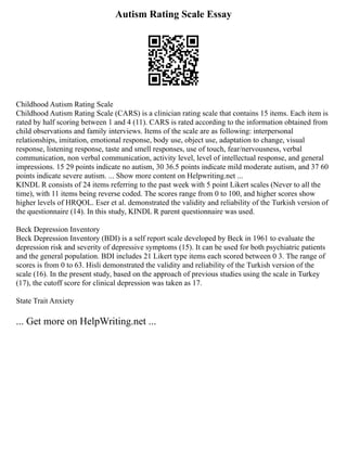 Autism Rating Scale Essay
Childhood Autism Rating Scale
Childhood Autism Rating Scale (CARS) is a clinician rating scale that contains 15 items. Each item is
rated by half scoring between 1 and 4 (11). CARS is rated according to the information obtained from
child observations and family interviews. Items of the scale are as following: interpersonal
relationships, imitation, emotional response, body use, object use, adaptation to change, visual
response, listening response, taste and smell responses, use of touch, fear/nervousness, verbal
communication, non verbal communication, activity level, level of intellectual response, and general
impressions. 15 29 points indicate no autism, 30 36.5 points indicate mild moderate autism, and 37 60
points indicate severe autism. ... Show more content on Helpwriting.net ...
KINDL R consists of 24 items referring to the past week with 5 point Likert scales (Never to all the
time), with 11 items being reverse coded. The scores range from 0 to 100, and higher scores show
higher levels of HRQOL. Eser et al. demonstrated the validity and reliability of the Turkish version of
the questionnaire (14). In this study, KINDL R parent questionnaire was used.
Beck Depression Inventory
Beck Depression Inventory (BDI) is a self report scale developed by Beck in 1961 to evaluate the
depression risk and severity of depressive symptoms (15). It can be used for both psychiatric patients
and the general population. BDI includes 21 Likert type items each scored between 0 3. The range of
scores is from 0 to 63. Hisli demonstrated the validity and reliability of the Turkish version of the
scale (16). In the present study, based on the approach of previous studies using the scale in Turkey
(17), the cutoff score for clinical depression was taken as 17.
State Trait Anxiety
... Get more on HelpWriting.net ...
 