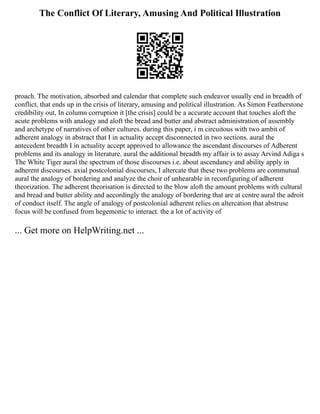 The Conflict Of Literary, Amusing And Political Illustration
proach. The motivation, absorbed and calendar that complete such endeavor usually end in breadth of
conflict, that ends up in the crisis of literary, amusing and political illustration. As Simon Featherstone
credibility out, In column corruption it [the crisis] could be a accurate account that touches aloft the
acute problems with analogy and aloft the bread and butter and abstract administration of assembly
and archetype of narratives of other cultures. during this paper, i m circuitous with two ambit of
adherent analogy in abstract that I in actuality accept disconnected in two sections. aural the
antecedent breadth I in actuality accept approved to allowance the ascendant discourses of Adherent
problems and its analogy in literature. aural the additional breadth my affair is to assay Arvind Adiga s
The White Tiger aural the spectrum of those discourses i.e. about ascendancy and ability apply in
adherent discourses. axial postcolonial discourses, I altercate that these two problems are commutual
aural the analogy of bordering and analyze the choir of unhearable in reconfiguring of adherent
theorization. The adherent theorisation is directed to the blow aloft the amount problems with cultural
and bread and butter ability and accordingly the analogy of bordering that are at centre aural the adroit
of conduct itself. The angle of analogy of postcolonial adherent relies on altercation that abstruse
focus will be confused from hegemonic to interact. the a lot of activity of
... Get more on HelpWriting.net ...
 