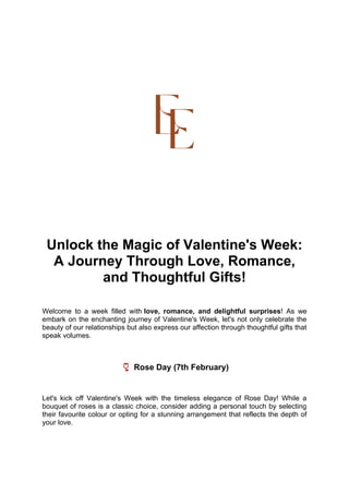 Unlock the Magic of Valentine's Week:
A Journey Through Love, Romance,
and Thoughtful Gifts!
Welcome to a week filled with love, romance, and delightful surprises! As we
embark on the enchanting journey of Valentine's Week, let's not only celebrate the
beauty of our relationships but also express our affection through thoughtful gifts that
speak volumes.
🌹 Rose Day (7th February)
Let's kick off Valentine's Week with the timeless elegance of Rose Day! While a
bouquet of roses is a classic choice, consider adding a personal touch by selecting
their favourite colour or opting for a stunning arrangement that reflects the depth of
your love.
 