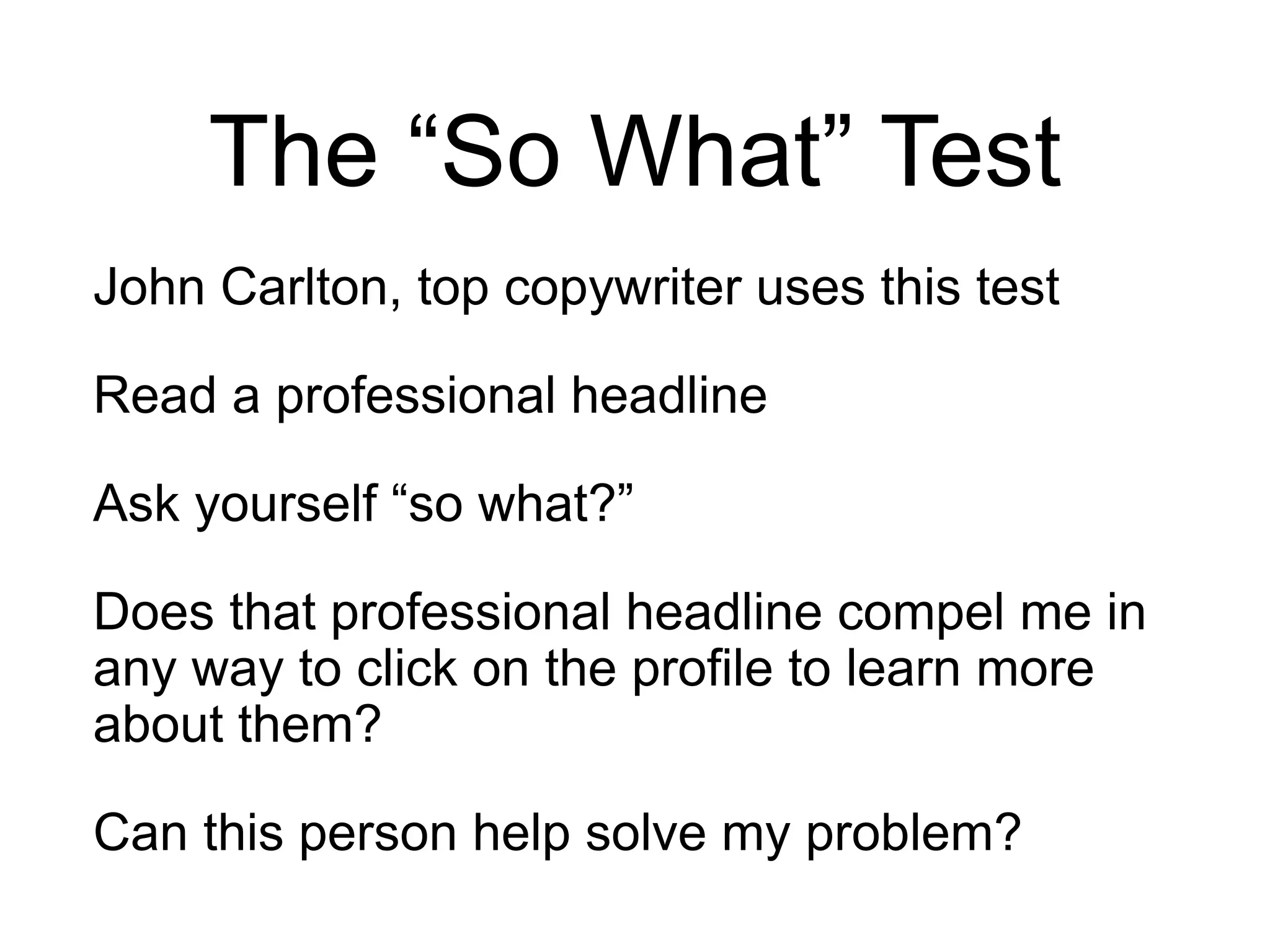 The “So What” Test
John Carlton, top copywriter uses this test
Read a professional headline
Ask yourself “so what?”
Does that professional headline compel me in
any way to click on the profile to learn more
about them?
Can this person help solve my problem?
 