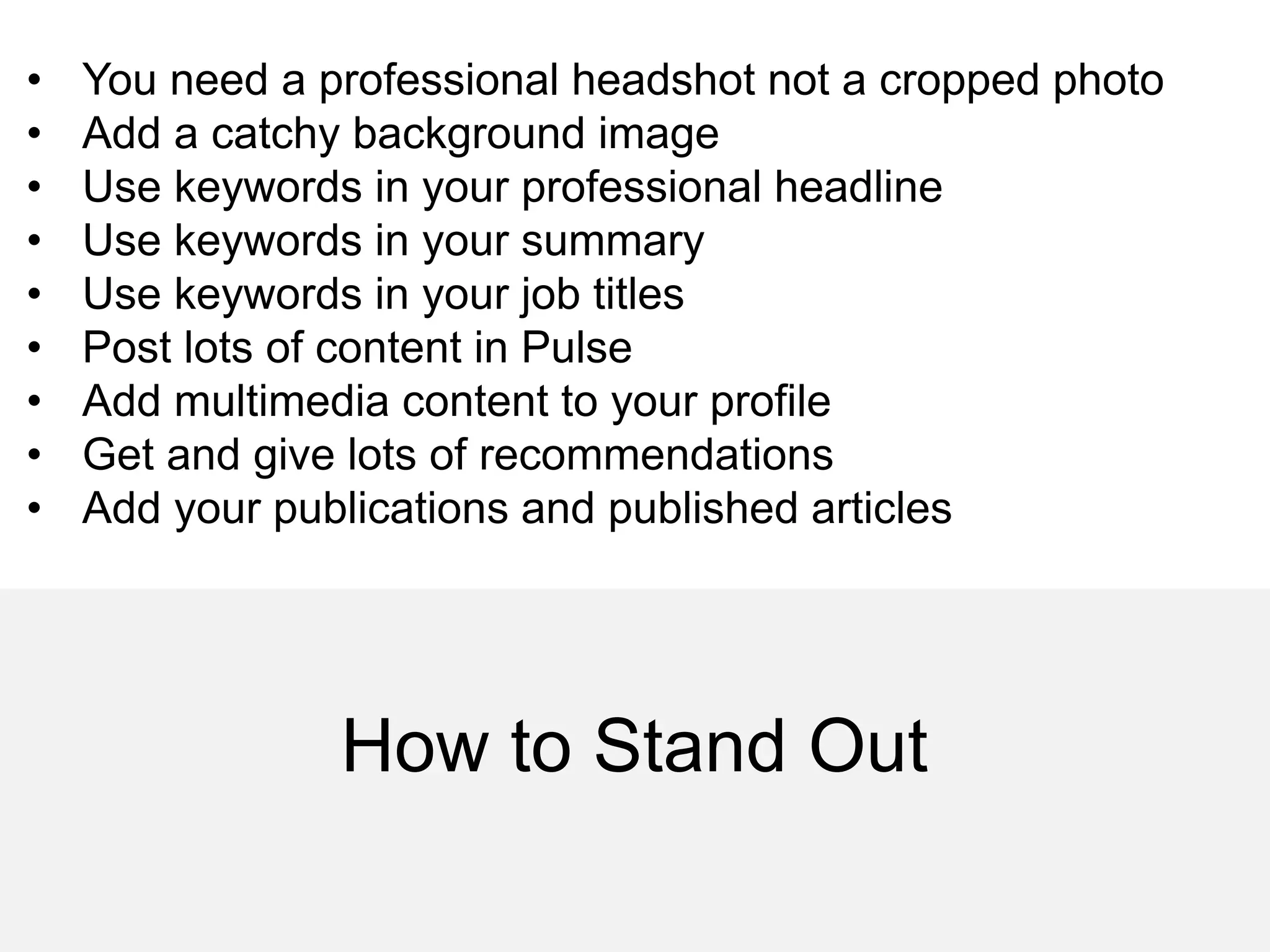 How to Stand Out
• You need a professional headshot not a cropped photo
• Add a catchy background image
• Use keywords in your professional headline
• Use keywords in your summary
• Use keywords in your job titles
• Post lots of content in Pulse
• Add multimedia content to your profile
• Get and give lots of recommendations
• Add your publications and published articles
 