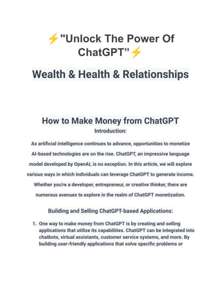 ⚡️"Unlock The Power Of
ChatGPT”⚡️
Wealth & Health & Relationships
How to Make Money from ChatGPT
Introduction:
As artificial intelligence continues to advance, opportunities to monetize
AI-based technologies are on the rise. ChatGPT, an impressive language
model developed by OpenAI, is no exception. In this article, we will explore
various ways in which individuals can leverage ChatGPT to generate income.
Whether you're a developer, entrepreneur, or creative thinker, there are
numerous avenues to explore in the realm of ChatGPT monetization.
Building and Selling ChatGPT-based Applications:
1. One way to make money from ChatGPT is by creating and selling
applications that utilize its capabilities. ChatGPT can be integrated into
chatbots, virtual assistants, customer service systems, and more. By
building user-friendly applications that solve specific problems or
 