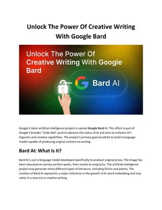 Unlock The Power Of Creative Writing
With Google Bard
Google's latest artificial intelligence project is named Google Bard AI. This effort is part of
Google's broader "Code Red" push to advance the status of AI and aims to enhance AI's
linguistic and creative capabilities. The project's primary goal would be to build a language
model capable of producing original content via writing.
Bard AI: What Is It?
Bard AI is just a language model developed specifically to produce original prose. The image has
been educated on various written works, from novels to song lyrics. The artificial intelligence
project may generate many different types of literature, including fiction and poetry. The
creation of Bard AI represents a major milestone in the growth of AI word embedding and may
usher in a new era in creative writing.
 