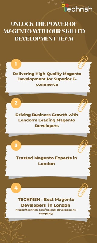 Driving Business Growth with
London's Leading Magento
Developers
UNLOCK THE POWER OF
MAGENTO WITH OUR SKILLED
DEVELOPMENT TEAM
Delivering High-Quality Magento
Development for Superior E-
commerce
1
2
3
4
Trusted Magento Experts in
London
TECHRISH : Best Magento
Developers in London
https://techrish.com/golang-development-
company/
 