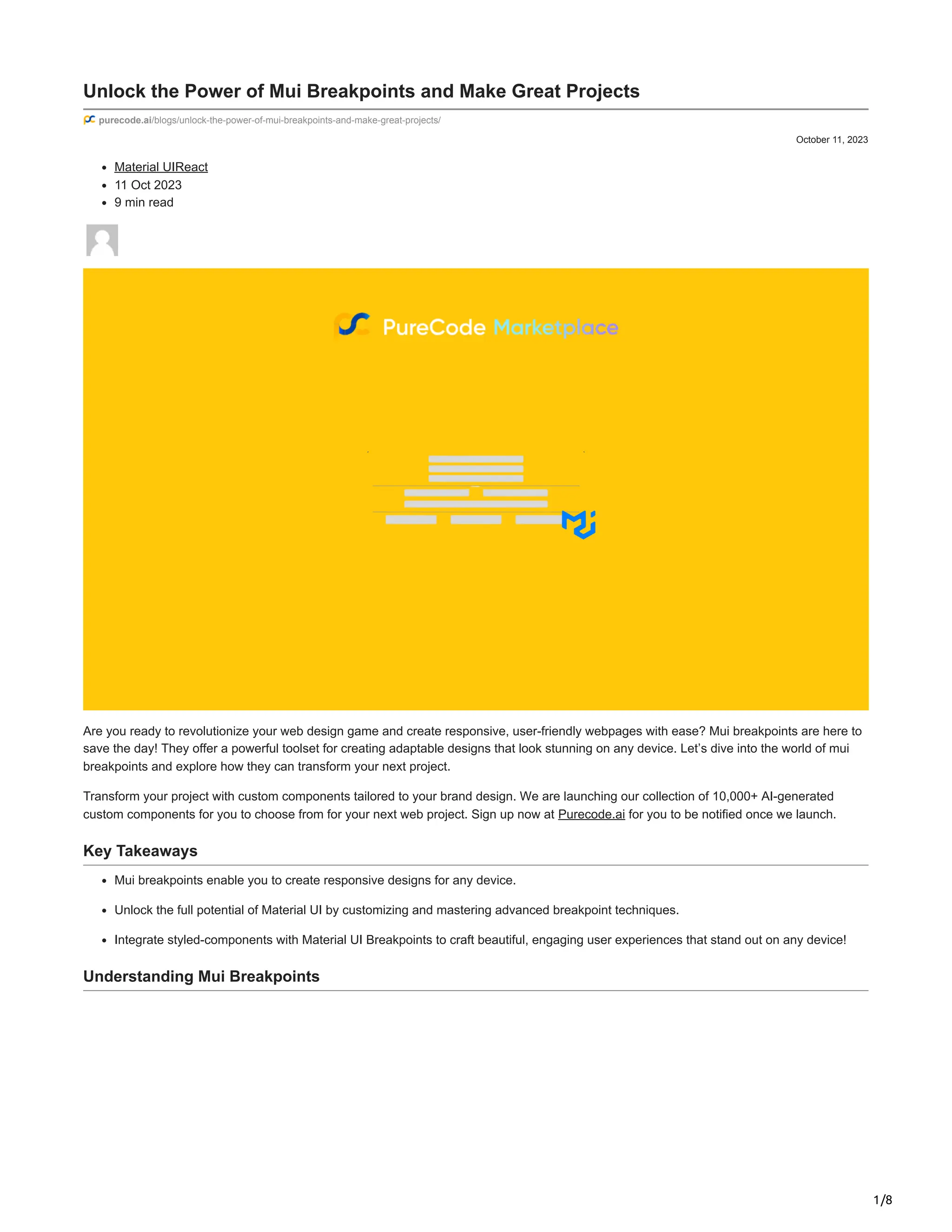 1/8
October 11, 2023
Unlock the Power of Mui Breakpoints and Make Great Projects
purecode.ai/blogs/unlock-the-power-of-mui-breakpoints-and-make-great-projects/
Material UIReact
11 Oct 2023
9 min read
Are you ready to revolutionize your web design game and create responsive, user-friendly webpages with ease? Mui breakpoints are here to
save the day! They offer a powerful toolset for creating adaptable designs that look stunning on any device. Let’s dive into the world of mui
breakpoints and explore how they can transform your next project.
Transform your project with custom components tailored to your brand design. We are launching our collection of 10,000+ AI-generated
custom components for you to choose from for your next web project. Sign up now at Purecode.ai for you to be notified once we launch.
Key Takeaways
Mui breakpoints enable you to create responsive designs for any device.
Unlock the full potential of Material UI by customizing and mastering advanced breakpoint techniques.
Integrate styled-components with Material UI Breakpoints to craft beautiful, engaging user experiences that stand out on any device!
Understanding Mui Breakpoints
 