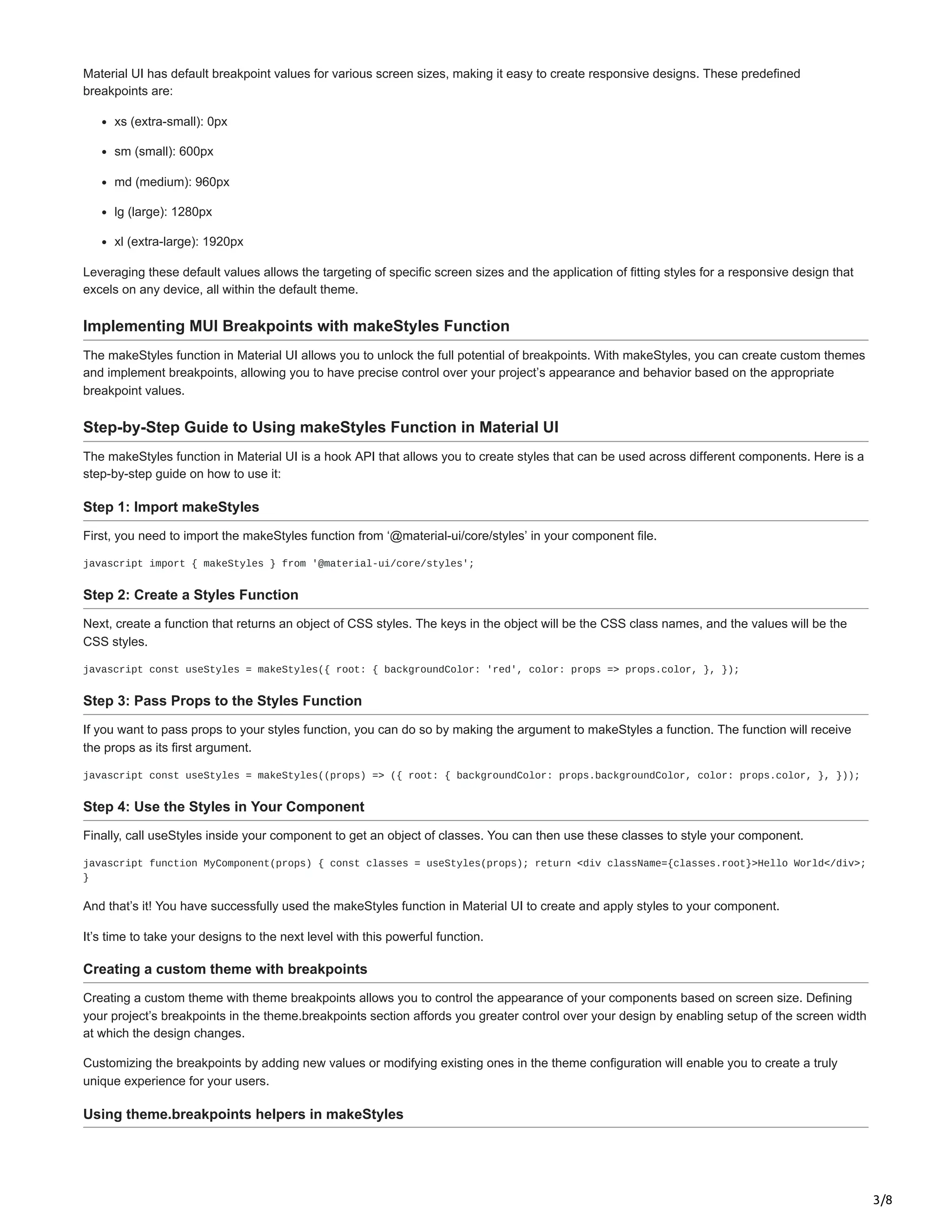 3/8
Material UI has default breakpoint values for various screen sizes, making it easy to create responsive designs. These predefined
breakpoints are:
xs (extra-small): 0px
sm (small): 600px
md (medium): 960px
lg (large): 1280px
xl (extra-large): 1920px
Leveraging these default values allows the targeting of specific screen sizes and the application of fitting styles for a responsive design that
excels on any device, all within the default theme.
Implementing MUI Breakpoints with makeStyles Function
The makeStyles function in Material UI allows you to unlock the full potential of breakpoints. With makeStyles, you can create custom themes
and implement breakpoints, allowing you to have precise control over your project’s appearance and behavior based on the appropriate
breakpoint values.
Step-by-Step Guide to Using makeStyles Function in Material UI
The makeStyles function in Material UI is a hook API that allows you to create styles that can be used across different components. Here is a
step-by-step guide on how to use it:
Step 1: Import makeStyles
First, you need to import the makeStyles function from ‘@material-ui/core/styles’ in your component file.
javascript import { makeStyles } from '@material-ui/core/styles';
Step 2: Create a Styles Function
Next, create a function that returns an object of CSS styles. The keys in the object will be the CSS class names, and the values will be the
CSS styles.
javascript const useStyles = makeStyles({ root: { backgroundColor: 'red', color: props => props.color, }, });
Step 3: Pass Props to the Styles Function
If you want to pass props to your styles function, you can do so by making the argument to makeStyles a function. The function will receive
the props as its first argument.
javascript const useStyles = makeStyles((props) => ({ root: { backgroundColor: props.backgroundColor, color: props.color, }, }));
Step 4: Use the Styles in Your Component
Finally, call useStyles inside your component to get an object of classes. You can then use these classes to style your component.
javascript function MyComponent(props) { const classes = useStyles(props); return <div className={classes.root}>Hello World</div>;
}
And that’s it! You have successfully used the makeStyles function in Material UI to create and apply styles to your component.
It’s time to take your designs to the next level with this powerful function.
Creating a custom theme with breakpoints
Creating a custom theme with theme breakpoints allows you to control the appearance of your components based on screen size. Defining
your project’s breakpoints in the theme.breakpoints section affords you greater control over your design by enabling setup of the screen width
at which the design changes.
Customizing the breakpoints by adding new values or modifying existing ones in the theme configuration will enable you to create a truly
unique experience for your users.
Using theme.breakpoints helpers in makeStyles
 