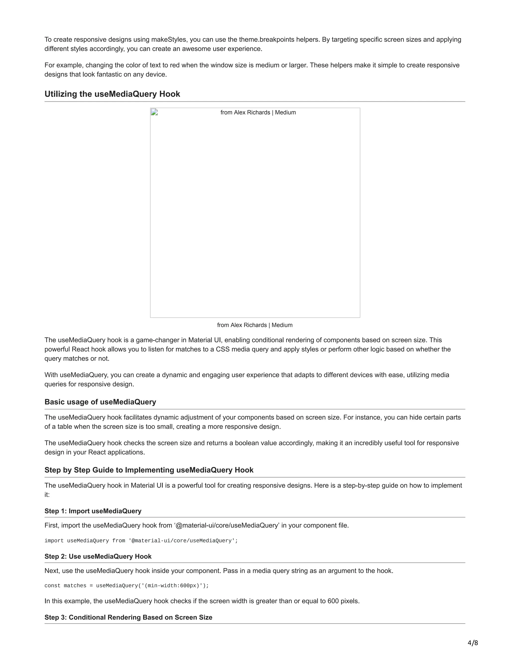 4/8
To create responsive designs using makeStyles, you can use the theme.breakpoints helpers. By targeting specific screen sizes and applying
different styles accordingly, you can create an awesome user experience.
For example, changing the color of text to red when the window size is medium or larger. These helpers make it simple to create responsive
designs that look fantastic on any device.
Utilizing the useMediaQuery Hook
from Alex Richards | Medium
from Alex Richards | Medium
The useMediaQuery hook is a game-changer in Material UI, enabling conditional rendering of components based on screen size. This
powerful React hook allows you to listen for matches to a CSS media query and apply styles or perform other logic based on whether the
query matches or not.
With useMediaQuery, you can create a dynamic and engaging user experience that adapts to different devices with ease, utilizing media
queries for responsive design.
Basic usage of useMediaQuery
The useMediaQuery hook facilitates dynamic adjustment of your components based on screen size. For instance, you can hide certain parts
of a table when the screen size is too small, creating a more responsive design.
The useMediaQuery hook checks the screen size and returns a boolean value accordingly, making it an incredibly useful tool for responsive
design in your React applications.
Step by Step Guide to Implementing useMediaQuery Hook
The useMediaQuery hook in Material UI is a powerful tool for creating responsive designs. Here is a step-by-step guide on how to implement
it:
Step 1: Import useMediaQuery
First, import the useMediaQuery hook from ‘@material-ui/core/useMediaQuery’ in your component file.
import useMediaQuery from '@material-ui/core/useMediaQuery';
Step 2: Use useMediaQuery Hook
Next, use the useMediaQuery hook inside your component. Pass in a media query string as an argument to the hook.
const matches = useMediaQuery('(min-width:600px)');
In this example, the useMediaQuery hook checks if the screen width is greater than or equal to 600 pixels.
Step 3: Conditional Rendering Based on Screen Size
 