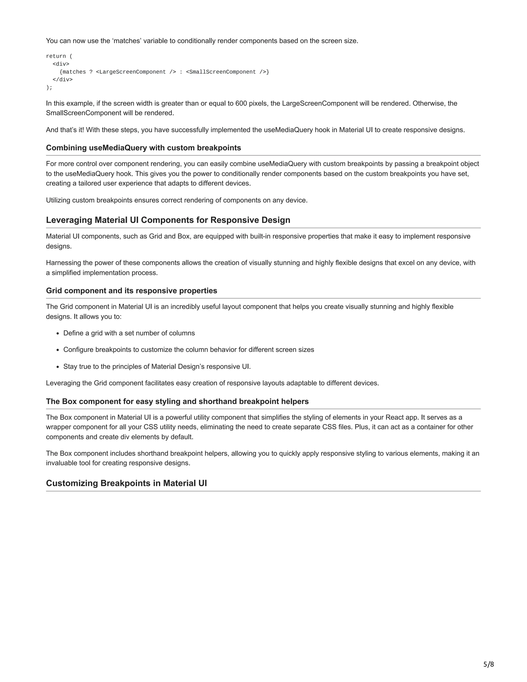 5/8
You can now use the ‘matches’ variable to conditionally render components based on the screen size.
return (
<div>
{matches ? <LargeScreenComponent /> : <SmallScreenComponent />}
</div>
);
In this example, if the screen width is greater than or equal to 600 pixels, the LargeScreenComponent will be rendered. Otherwise, the
SmallScreenComponent will be rendered.
And that’s it! With these steps, you have successfully implemented the useMediaQuery hook in Material UI to create responsive designs.
Combining useMediaQuery with custom breakpoints
For more control over component rendering, you can easily combine useMediaQuery with custom breakpoints by passing a breakpoint object
to the useMediaQuery hook. This gives you the power to conditionally render components based on the custom breakpoints you have set,
creating a tailored user experience that adapts to different devices.
Utilizing custom breakpoints ensures correct rendering of components on any device.
Leveraging Material UI Components for Responsive Design
Material UI components, such as Grid and Box, are equipped with built-in responsive properties that make it easy to implement responsive
designs.
Harnessing the power of these components allows the creation of visually stunning and highly flexible designs that excel on any device, with
a simplified implementation process.
Grid component and its responsive properties
The Grid component in Material UI is an incredibly useful layout component that helps you create visually stunning and highly flexible
designs. It allows you to:
Define a grid with a set number of columns
Configure breakpoints to customize the column behavior for different screen sizes
Stay true to the principles of Material Design’s responsive UI.
Leveraging the Grid component facilitates easy creation of responsive layouts adaptable to different devices.
The Box component for easy styling and shorthand breakpoint helpers
The Box component in Material UI is a powerful utility component that simplifies the styling of elements in your React app. It serves as a
wrapper component for all your CSS utility needs, eliminating the need to create separate CSS files. Plus, it can act as a container for other
components and create div elements by default.
The Box component includes shorthand breakpoint helpers, allowing you to quickly apply responsive styling to various elements, making it an
invaluable tool for creating responsive designs.
Customizing Breakpoints in Material UI
 