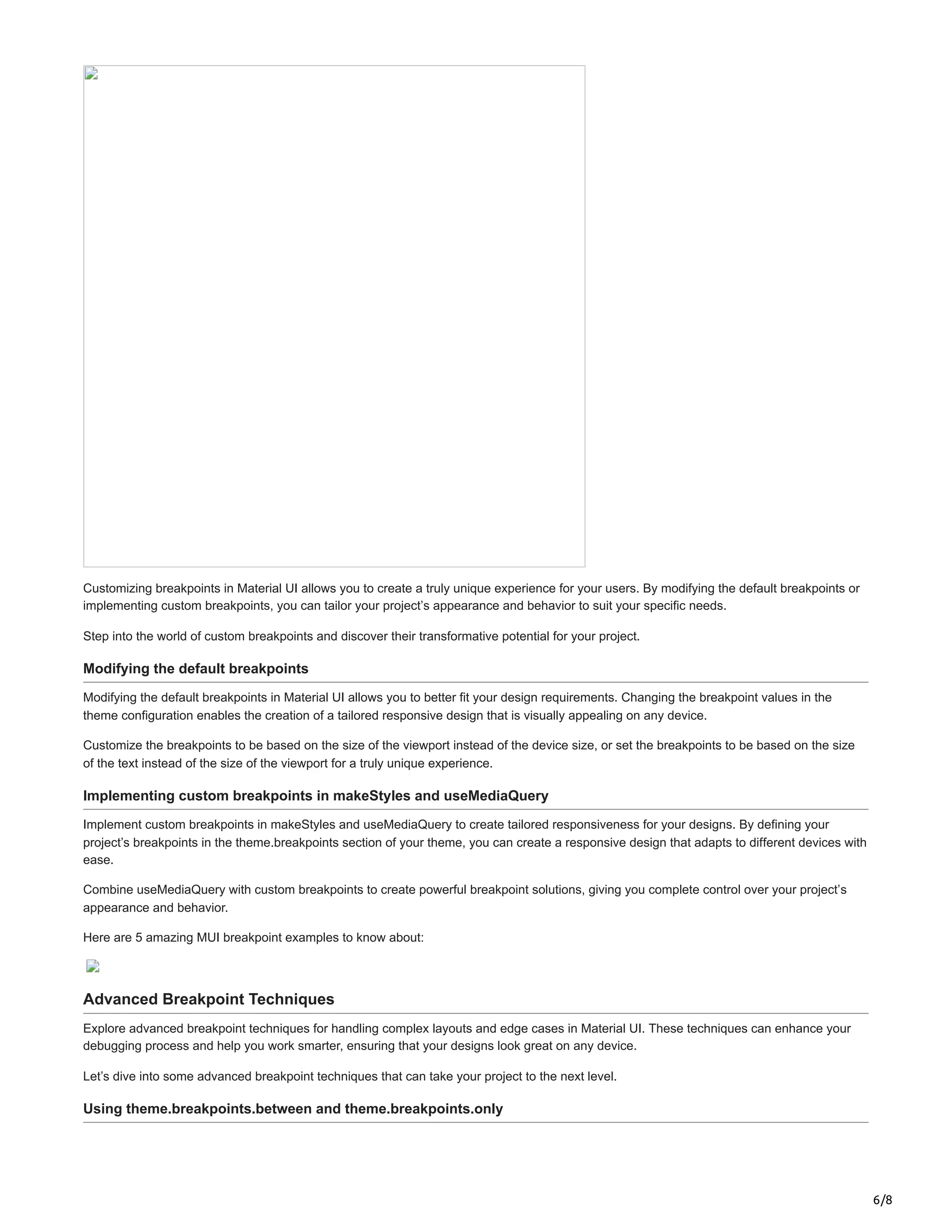 6/8
Customizing breakpoints in Material UI allows you to create a truly unique experience for your users. By modifying the default breakpoints or
implementing custom breakpoints, you can tailor your project’s appearance and behavior to suit your specific needs.
Step into the world of custom breakpoints and discover their transformative potential for your project.
Modifying the default breakpoints
Modifying the default breakpoints in Material UI allows you to better fit your design requirements. Changing the breakpoint values in the
theme configuration enables the creation of a tailored responsive design that is visually appealing on any device.
Customize the breakpoints to be based on the size of the viewport instead of the device size, or set the breakpoints to be based on the size
of the text instead of the size of the viewport for a truly unique experience.
Implementing custom breakpoints in makeStyles and useMediaQuery
Implement custom breakpoints in makeStyles and useMediaQuery to create tailored responsiveness for your designs. By defining your
project’s breakpoints in the theme.breakpoints section of your theme, you can create a responsive design that adapts to different devices with
ease.
Combine useMediaQuery with custom breakpoints to create powerful breakpoint solutions, giving you complete control over your project’s
appearance and behavior.
Here are 5 amazing MUI breakpoint examples to know about:
Advanced Breakpoint Techniques
Explore advanced breakpoint techniques for handling complex layouts and edge cases in Material UI. These techniques can enhance your
debugging process and help you work smarter, ensuring that your designs look great on any device.
Let’s dive into some advanced breakpoint techniques that can take your project to the next level.
Using theme.breakpoints.between and theme.breakpoints.only
 