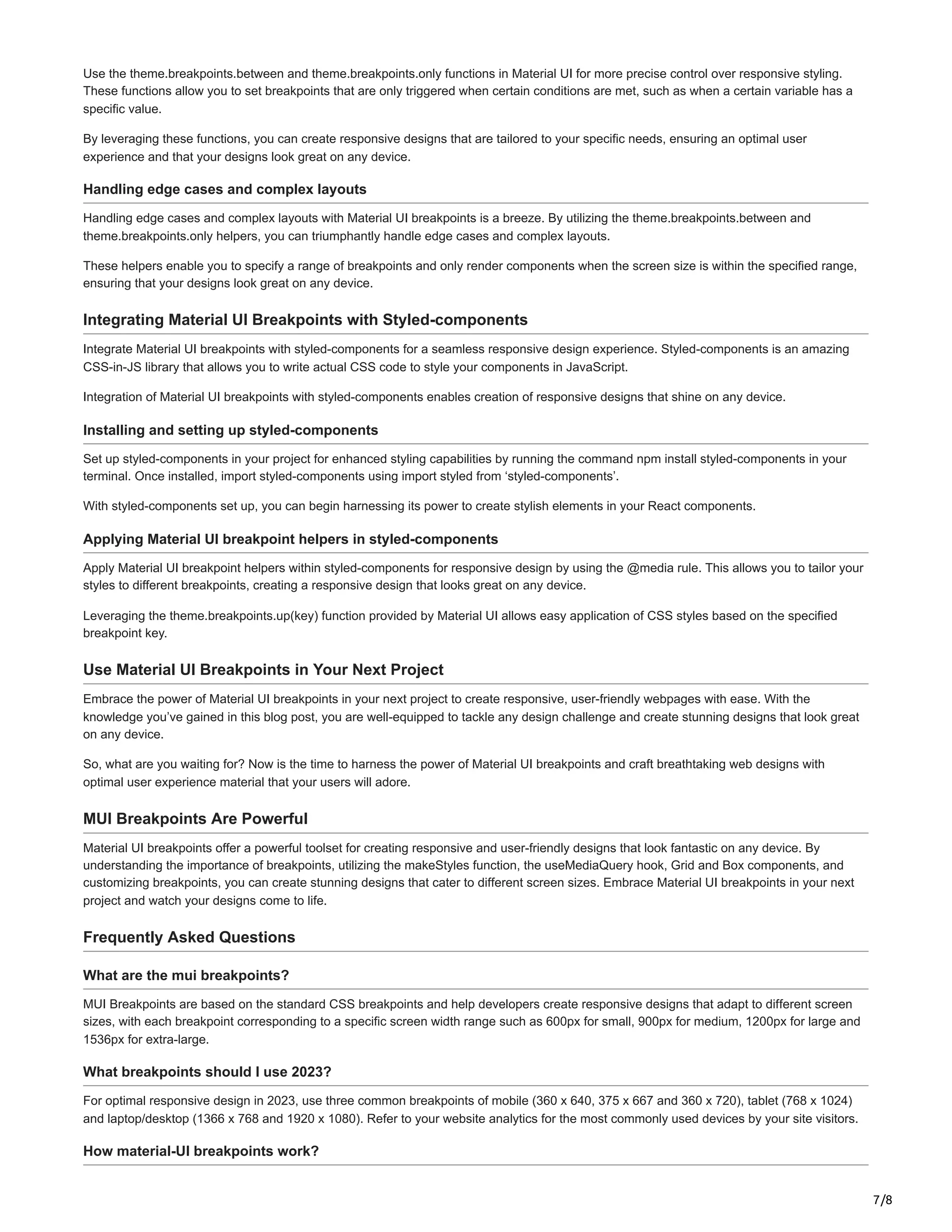7/8
Use the theme.breakpoints.between and theme.breakpoints.only functions in Material UI for more precise control over responsive styling.
These functions allow you to set breakpoints that are only triggered when certain conditions are met, such as when a certain variable has a
specific value.
By leveraging these functions, you can create responsive designs that are tailored to your specific needs, ensuring an optimal user
experience and that your designs look great on any device.
Handling edge cases and complex layouts
Handling edge cases and complex layouts with Material UI breakpoints is a breeze. By utilizing the theme.breakpoints.between and
theme.breakpoints.only helpers, you can triumphantly handle edge cases and complex layouts.
These helpers enable you to specify a range of breakpoints and only render components when the screen size is within the specified range,
ensuring that your designs look great on any device.
Integrating Material UI Breakpoints with Styled-components
Integrate Material UI breakpoints with styled-components for a seamless responsive design experience. Styled-components is an amazing
CSS-in-JS library that allows you to write actual CSS code to style your components in JavaScript.
Integration of Material UI breakpoints with styled-components enables creation of responsive designs that shine on any device.
Installing and setting up styled-components
Set up styled-components in your project for enhanced styling capabilities by running the command npm install styled-components in your
terminal. Once installed, import styled-components using import styled from ‘styled-components’.
With styled-components set up, you can begin harnessing its power to create stylish elements in your React components.
Applying Material UI breakpoint helpers in styled-components
Apply Material UI breakpoint helpers within styled-components for responsive design by using the @media rule. This allows you to tailor your
styles to different breakpoints, creating a responsive design that looks great on any device.
Leveraging the theme.breakpoints.up(key) function provided by Material UI allows easy application of CSS styles based on the specified
breakpoint key.
Use Material UI Breakpoints in Your Next Project
Embrace the power of Material UI breakpoints in your next project to create responsive, user-friendly webpages with ease. With the
knowledge you’ve gained in this blog post, you are well-equipped to tackle any design challenge and create stunning designs that look great
on any device.
So, what are you waiting for? Now is the time to harness the power of Material UI breakpoints and craft breathtaking web designs with
optimal user experience material that your users will adore.
MUI Breakpoints Are Powerful
Material UI breakpoints offer a powerful toolset for creating responsive and user-friendly designs that look fantastic on any device. By
understanding the importance of breakpoints, utilizing the makeStyles function, the useMediaQuery hook, Grid and Box components, and
customizing breakpoints, you can create stunning designs that cater to different screen sizes. Embrace Material UI breakpoints in your next
project and watch your designs come to life.
Frequently Asked Questions
What are the mui breakpoints?
MUI Breakpoints are based on the standard CSS breakpoints and help developers create responsive designs that adapt to different screen
sizes, with each breakpoint corresponding to a specific screen width range such as 600px for small, 900px for medium, 1200px for large and
1536px for extra-large.
What breakpoints should I use 2023?
For optimal responsive design in 2023, use three common breakpoints of mobile (360 x 640, 375 x 667 and 360 x 720), tablet (768 x 1024)
and laptop/desktop (1366 x 768 and 1920 x 1080). Refer to your website analytics for the most commonly used devices by your site visitors.
How material-UI breakpoints work?
 