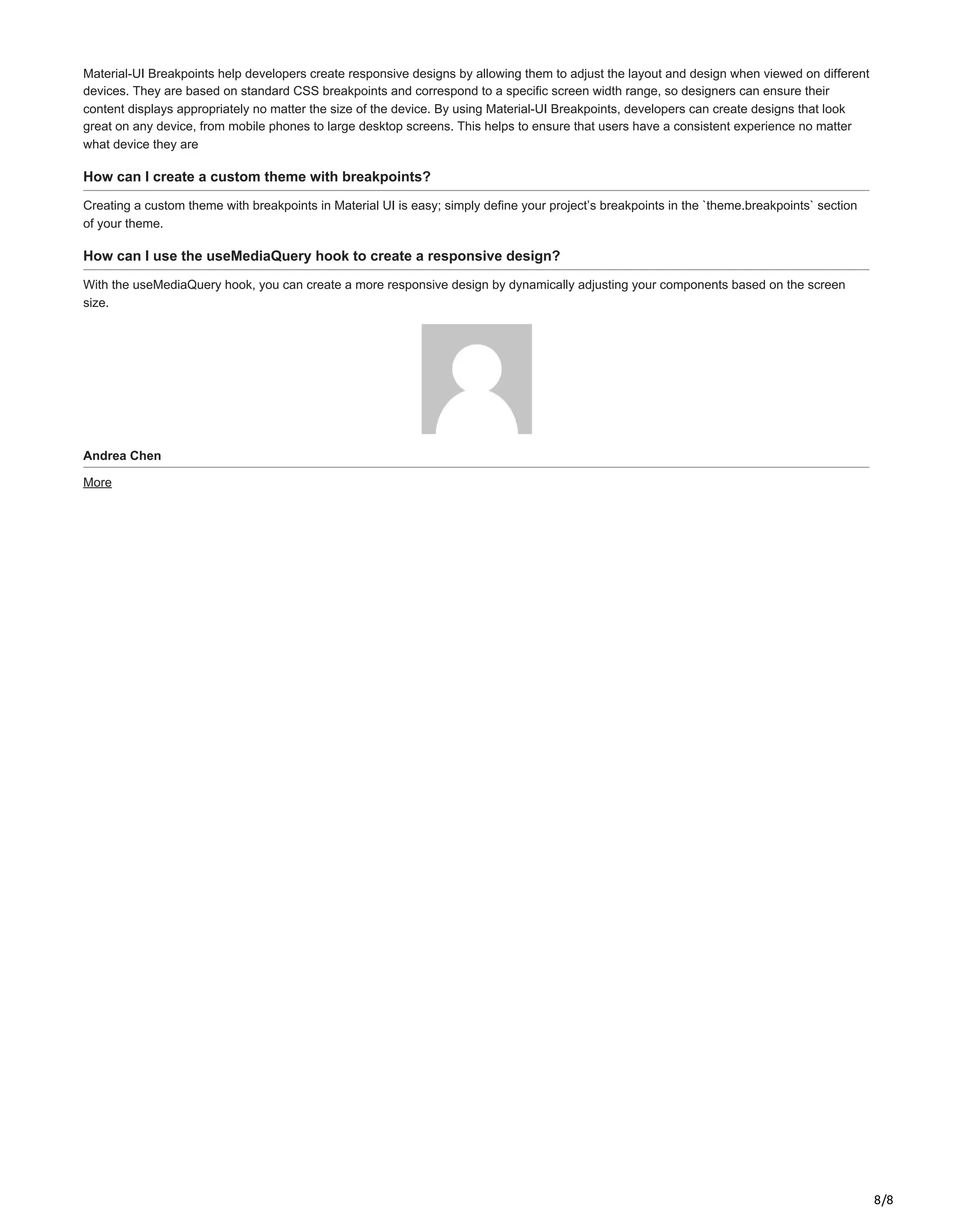 8/8
Material-UI Breakpoints help developers create responsive designs by allowing them to adjust the layout and design when viewed on different
devices. They are based on standard CSS breakpoints and correspond to a specific screen width range, so designers can ensure their
content displays appropriately no matter the size of the device. By using Material-UI Breakpoints, developers can create designs that look
great on any device, from mobile phones to large desktop screens. This helps to ensure that users have a consistent experience no matter
what device they are
How can I create a custom theme with breakpoints?
Creating a custom theme with breakpoints in Material UI is easy; simply define your project’s breakpoints in the `theme.breakpoints` section
of your theme.
How can I use the useMediaQuery hook to create a responsive design?
With the useMediaQuery hook, you can create a more responsive design by dynamically adjusting your components based on the screen
size.
Andrea Chen
More
 