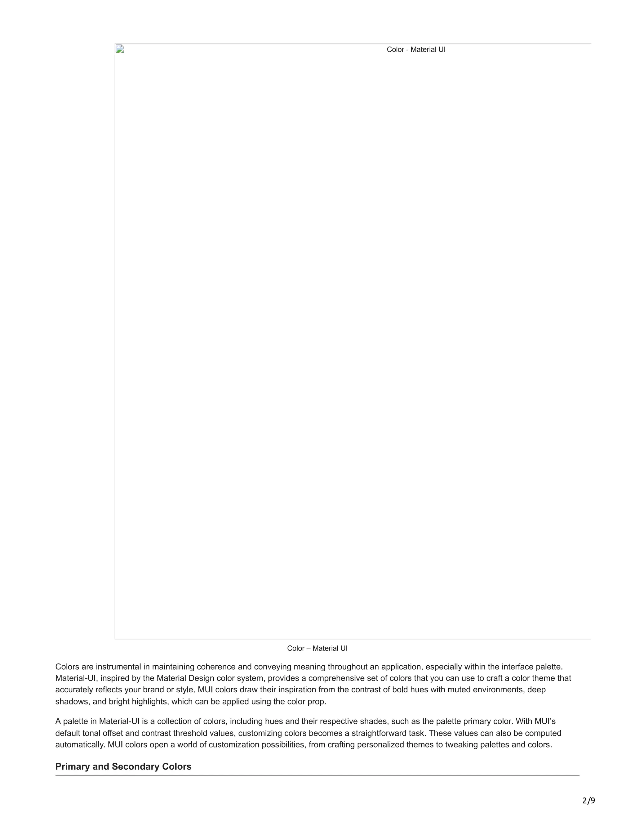 2/9
Color - Material UI
Color – Material UI
Colors are instrumental in maintaining coherence and conveying meaning throughout an application, especially within the interface palette.
Material-UI, inspired by the Material Design color system, provides a comprehensive set of colors that you can use to craft a color theme that
accurately reflects your brand or style. MUI colors draw their inspiration from the contrast of bold hues with muted environments, deep
shadows, and bright highlights, which can be applied using the color prop.
A palette in Material-UI is a collection of colors, including hues and their respective shades, such as the palette primary color. With MUI’s
default tonal offset and contrast threshold values, customizing colors becomes a straightforward task. These values can also be computed
automatically. MUI colors open a world of customization possibilities, from crafting personalized themes to tweaking palettes and colors.
Primary and Secondary Colors
 