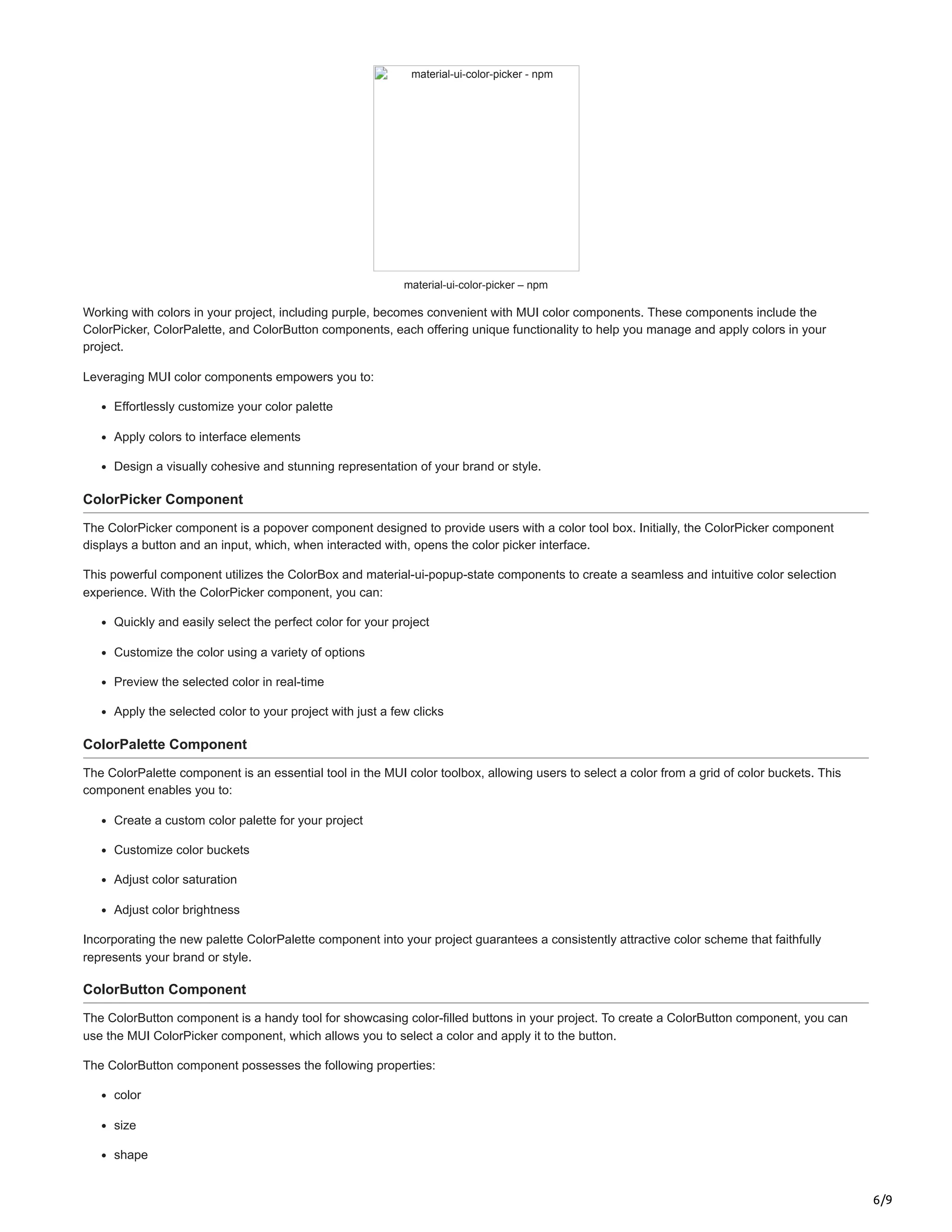 6/9
material-ui-color-picker - npm
material-ui-color-picker – npm
Working with colors in your project, including purple, becomes convenient with MUI color components. These components include the
ColorPicker, ColorPalette, and ColorButton components, each offering unique functionality to help you manage and apply colors in your
project.
Leveraging MUI color components empowers you to:
Effortlessly customize your color palette
Apply colors to interface elements
Design a visually cohesive and stunning representation of your brand or style.
ColorPicker Component
The ColorPicker component is a popover component designed to provide users with a color tool box. Initially, the ColorPicker component
displays a button and an input, which, when interacted with, opens the color picker interface.
This powerful component utilizes the ColorBox and material-ui-popup-state components to create a seamless and intuitive color selection
experience. With the ColorPicker component, you can:
Quickly and easily select the perfect color for your project
Customize the color using a variety of options
Preview the selected color in real-time
Apply the selected color to your project with just a few clicks
ColorPalette Component
The ColorPalette component is an essential tool in the MUI color toolbox, allowing users to select a color from a grid of color buckets. This
component enables you to:
Create a custom color palette for your project
Customize color buckets
Adjust color saturation
Adjust color brightness
Incorporating the new palette ColorPalette component into your project guarantees a consistently attractive color scheme that faithfully
represents your brand or style.
ColorButton Component
The ColorButton component is a handy tool for showcasing color-filled buttons in your project. To create a ColorButton component, you can
use the MUI ColorPicker component, which allows you to select a color and apply it to the button.
The ColorButton component possesses the following properties:
color
size
shape
 