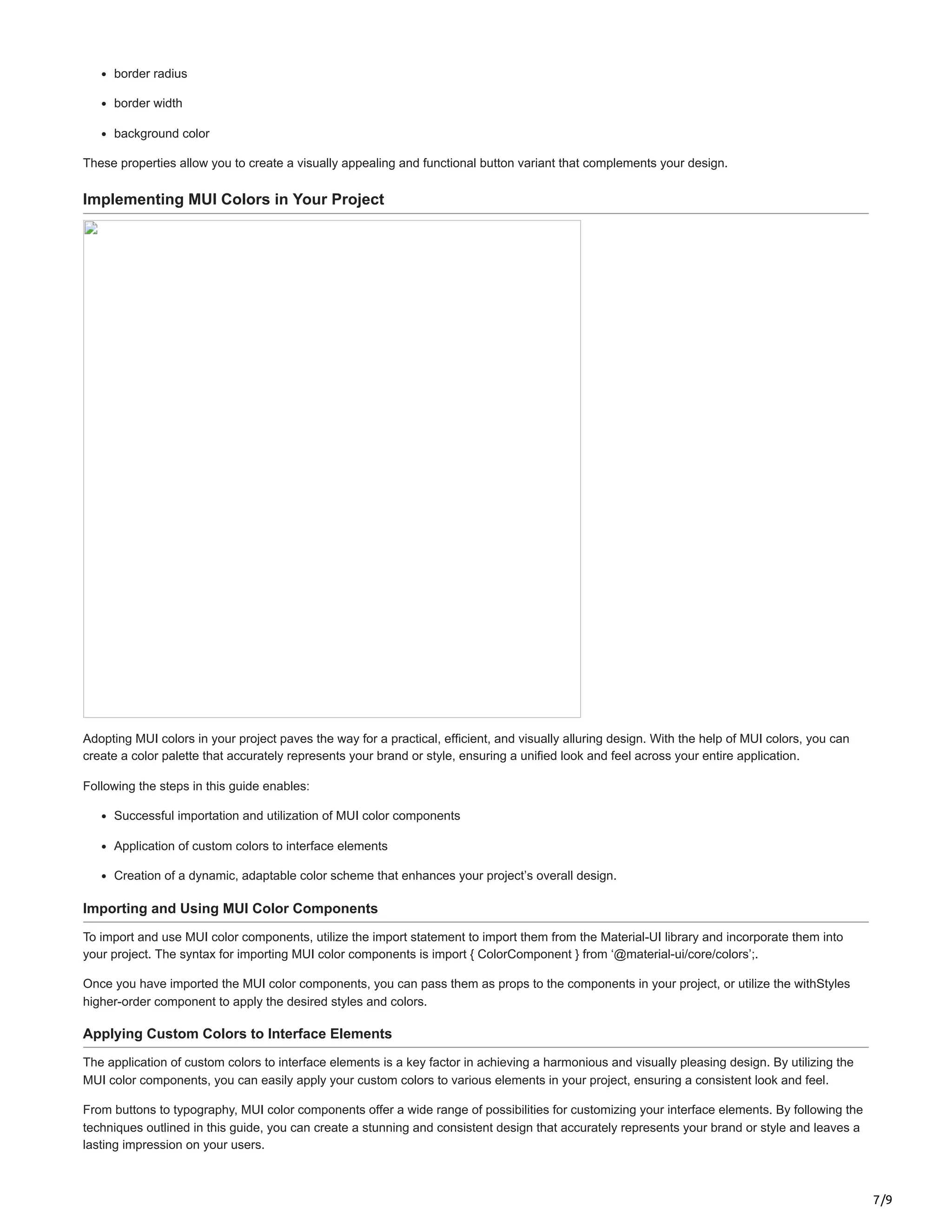 7/9
border radius
border width
background color
These properties allow you to create a visually appealing and functional button variant that complements your design.
Implementing MUI Colors in Your Project
Adopting MUI colors in your project paves the way for a practical, efficient, and visually alluring design. With the help of MUI colors, you can
create a color palette that accurately represents your brand or style, ensuring a unified look and feel across your entire application.
Following the steps in this guide enables:
Successful importation and utilization of MUI color components
Application of custom colors to interface elements
Creation of a dynamic, adaptable color scheme that enhances your project’s overall design.
Importing and Using MUI Color Components
To import and use MUI color components, utilize the import statement to import them from the Material-UI library and incorporate them into
your project. The syntax for importing MUI color components is import { ColorComponent } from ‘@material-ui/core/colors’;.
Once you have imported the MUI color components, you can pass them as props to the components in your project, or utilize the withStyles
higher-order component to apply the desired styles and colors.
Applying Custom Colors to Interface Elements
The application of custom colors to interface elements is a key factor in achieving a harmonious and visually pleasing design. By utilizing the
MUI color components, you can easily apply your custom colors to various elements in your project, ensuring a consistent look and feel.
From buttons to typography, MUI color components offer a wide range of possibilities for customizing your interface elements. By following the
techniques outlined in this guide, you can create a stunning and consistent design that accurately represents your brand or style and leaves a
lasting impression on your users.
 