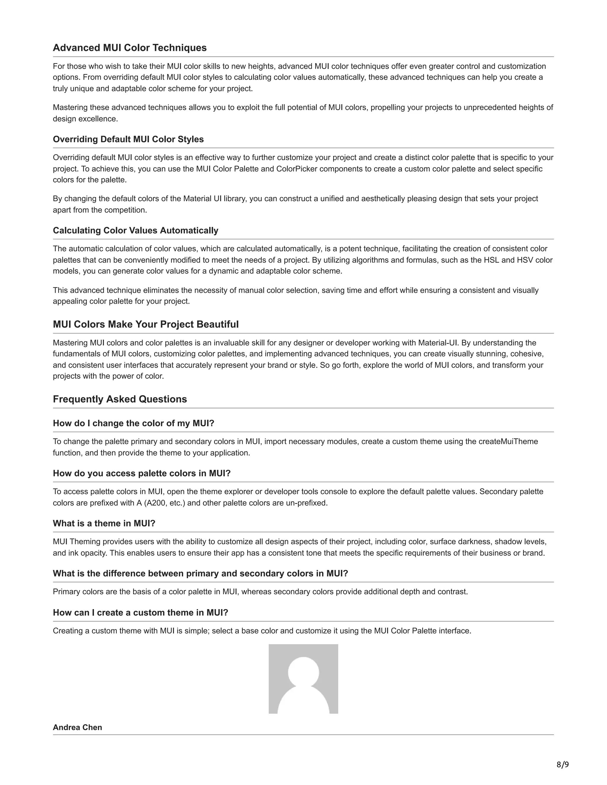 8/9
Advanced MUI Color Techniques
For those who wish to take their MUI color skills to new heights, advanced MUI color techniques offer even greater control and customization
options. From overriding default MUI color styles to calculating color values automatically, these advanced techniques can help you create a
truly unique and adaptable color scheme for your project.
Mastering these advanced techniques allows you to exploit the full potential of MUI colors, propelling your projects to unprecedented heights of
design excellence.
Overriding Default MUI Color Styles
Overriding default MUI color styles is an effective way to further customize your project and create a distinct color palette that is specific to your
project. To achieve this, you can use the MUI Color Palette and ColorPicker components to create a custom color palette and select specific
colors for the palette.
By changing the default colors of the Material UI library, you can construct a unified and aesthetically pleasing design that sets your project
apart from the competition.
Calculating Color Values Automatically
The automatic calculation of color values, which are calculated automatically, is a potent technique, facilitating the creation of consistent color
palettes that can be conveniently modified to meet the needs of a project. By utilizing algorithms and formulas, such as the HSL and HSV color
models, you can generate color values for a dynamic and adaptable color scheme.
This advanced technique eliminates the necessity of manual color selection, saving time and effort while ensuring a consistent and visually
appealing color palette for your project.
MUI Colors Make Your Project Beautiful
Mastering MUI colors and color palettes is an invaluable skill for any designer or developer working with Material-UI. By understanding the
fundamentals of MUI colors, customizing color palettes, and implementing advanced techniques, you can create visually stunning, cohesive,
and consistent user interfaces that accurately represent your brand or style. So go forth, explore the world of MUI colors, and transform your
projects with the power of color.
Frequently Asked Questions
How do I change the color of my MUI?
To change the palette primary and secondary colors in MUI, import necessary modules, create a custom theme using the createMuiTheme
function, and then provide the theme to your application.
How do you access palette colors in MUI?
To access palette colors in MUI, open the theme explorer or developer tools console to explore the default palette values. Secondary palette
colors are prefixed with A (A200, etc.) and other palette colors are un-prefixed.
What is a theme in MUI?
MUI Theming provides users with the ability to customize all design aspects of their project, including color, surface darkness, shadow levels,
and ink opacity. This enables users to ensure their app has a consistent tone that meets the specific requirements of their business or brand.
What is the difference between primary and secondary colors in MUI?
Primary colors are the basis of a color palette in MUI, whereas secondary colors provide additional depth and contrast.
How can I create a custom theme in MUI?
Creating a custom theme with MUI is simple; select a base color and customize it using the MUI Color Palette interface.
Andrea Chen
 
