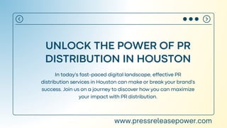 UNLOCK THE POWER OF PR
DISTRIBUTION IN HOUSTON
In today's fast-paced digital landscape, effective PR
distribution services in Houston can make or break your brand's
success. Join us on a journey to discover how you can maximize
your impact with PR distribution.
www.pressreleasepower.com
 