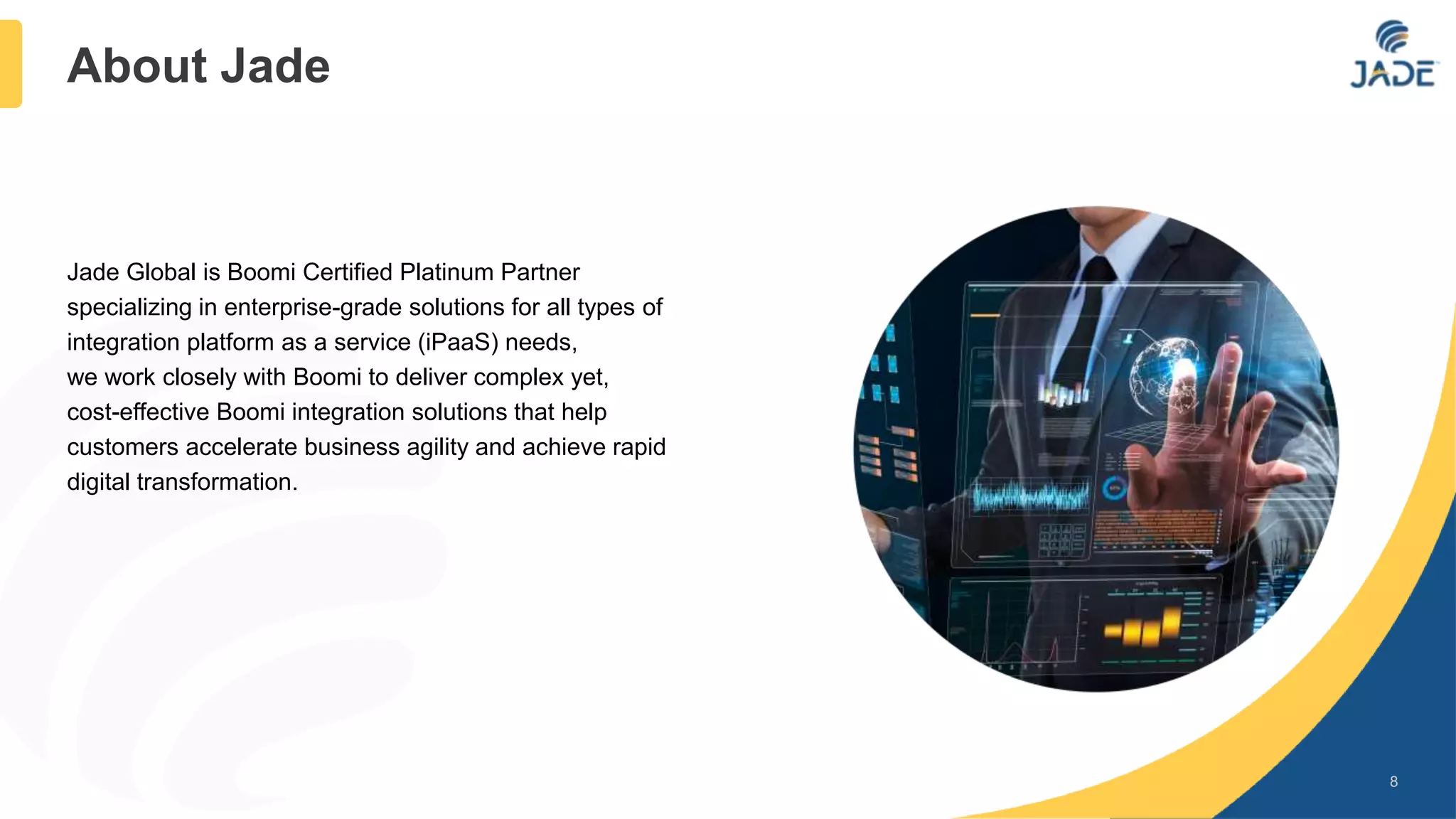Jade Global is Boomi Certified Platinum Partner
specializing in enterprise-grade solutions for all types of
integration platform as a service (iPaaS) needs,
we work closely with Boomi to deliver complex yet,
cost-effective Boomi integration solutions that help
customers accelerate business agility and achieve rapid
digital transformation.
8
About Jade
 