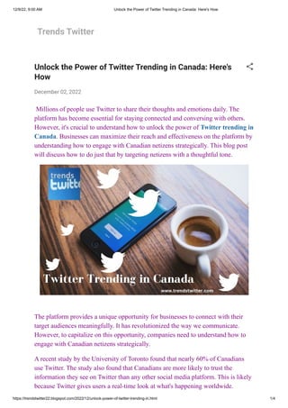 12/9/22, 9:00 AM Unlock the Power of Twitter Trending in Canada: Here's How
https://trendstwitter22.blogspot.com/2022/12/unlock-power-of-twitter-trending-in.html 1/4
Trends Twitter
Unlock the Power of Twitter Trending in Canada: Here's
How
December 02, 2022
Millions of people use Twitter to share their thoughts and emotions daily. The
platform has become essential for staying connected and conversing with others.
However, it's crucial to understand how to unlock the power of Twitter trending in
Canada. Businesses can maximize their reach and effectiveness on the platform by
understanding how to engage with Canadian netizens strategically. This blog post
will discuss how to do just that by targeting netizens with a thoughtful tone.
The platform provides a unique opportunity for businesses to connect with their
target audiences meaningfully. It has revolutionized the way we communicate.
However, to capitalize on this opportunity, companies need to understand how to
engage with Canadian netizens strategically.
A recent study by the University of Toronto found that nearly 60% of Canadians
use Twitter. The study also found that Canadians are more likely to trust the
information they see on Twitter than any other social media platform. This is likely
because Twitter gives users a real-time look at what's happening worldwide.
 
