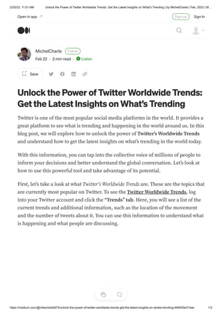 2/25/23, 11:01 AM Unlock the Power of Twitter Worldwide Trends: Get the Latest Insights on What’s Trending | by MichelCharle | Feb, 2023 | M…
https://medium.com/@mikecharle973/unlock-the-power-of-twitter-worldwide-trends-get-the-latest-insights-on-whats-trending-446530e314ae 1/3
MichelCharle Follow
Feb 22 · 2 min read · Listen
Save
Unlock the Power of Twitter Worldwide Trends:
Get the Latest Insights on What’s Trending
Twitter is one of the most popular social media platforms in the world. It provides a
great platform to see what is trending and happening in the world around us. In this
blog post, we will explore how to unlock the power of Twitter’s Worldwide Trends
and understand how to get the latest insights on what’s trending in the world today.
With this information, you can tap into the collective voice of millions of people to
inform your decisions and better understand the global conversation. Let’s look at
how to use this powerful tool and take advantage of its potential.
First, let’s take a look at what Twitter’s Worldwide Trends are. These are the topics that
are currently most popular on Twitter. To see the Twitter Worldwide Trends, log
into your Twitter account and click the “Trends” tab. Here, you will see a list of the
current trends and additional information, such as the location of the movement
and the number of tweets about it. You can use this information to understand what
is happening and what people are discussing.
Open in app Sign up Sign In
 