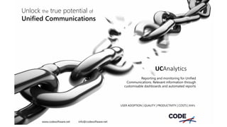 Unlock the true potential of
Unified Communications
UCAnalytics
Reporting and monitoring for Unified
Communications. Relevant information through
customisable dashboards and automated reports
USER ADOPTION | QUALITY | PRODUCTIVITY | COSTS | KHI’s
www.codesoftware.net info@codesoftware.net
 