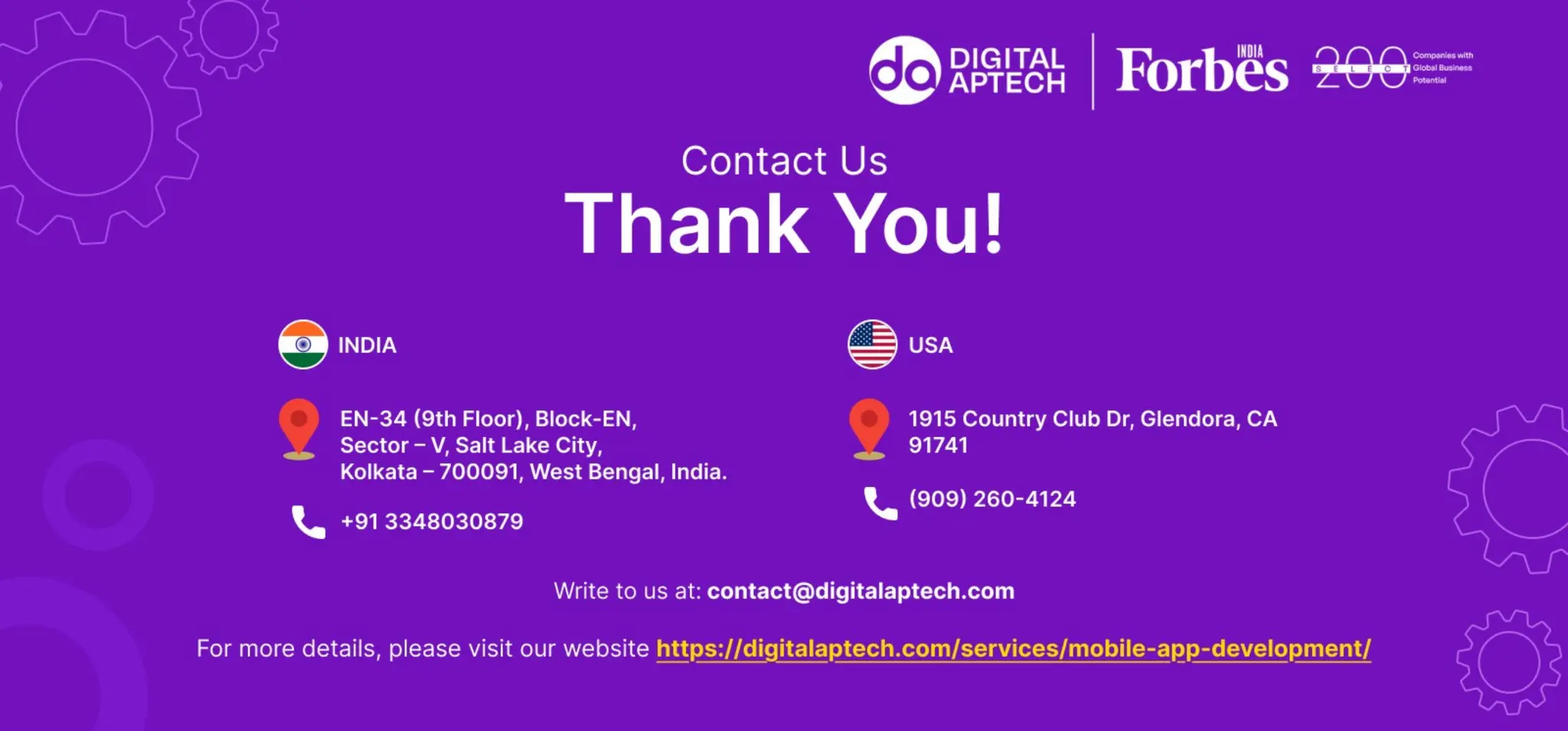 Contact Us
Thank You
Write to us at contact@digitalaptech.com
For more details, please visit our website https://digitalaptech.com/
INDIA
EN-34 (9th Floor), Block-EN, Sector – V, Salt
Lake City,Kolkata – 700091, West Bengal,
India.
Contact Us: +91 3348030879
USA
1915 Country Club Dr, Glendora, CA 91741
Contact Us: +1 (909) 260-4124
 