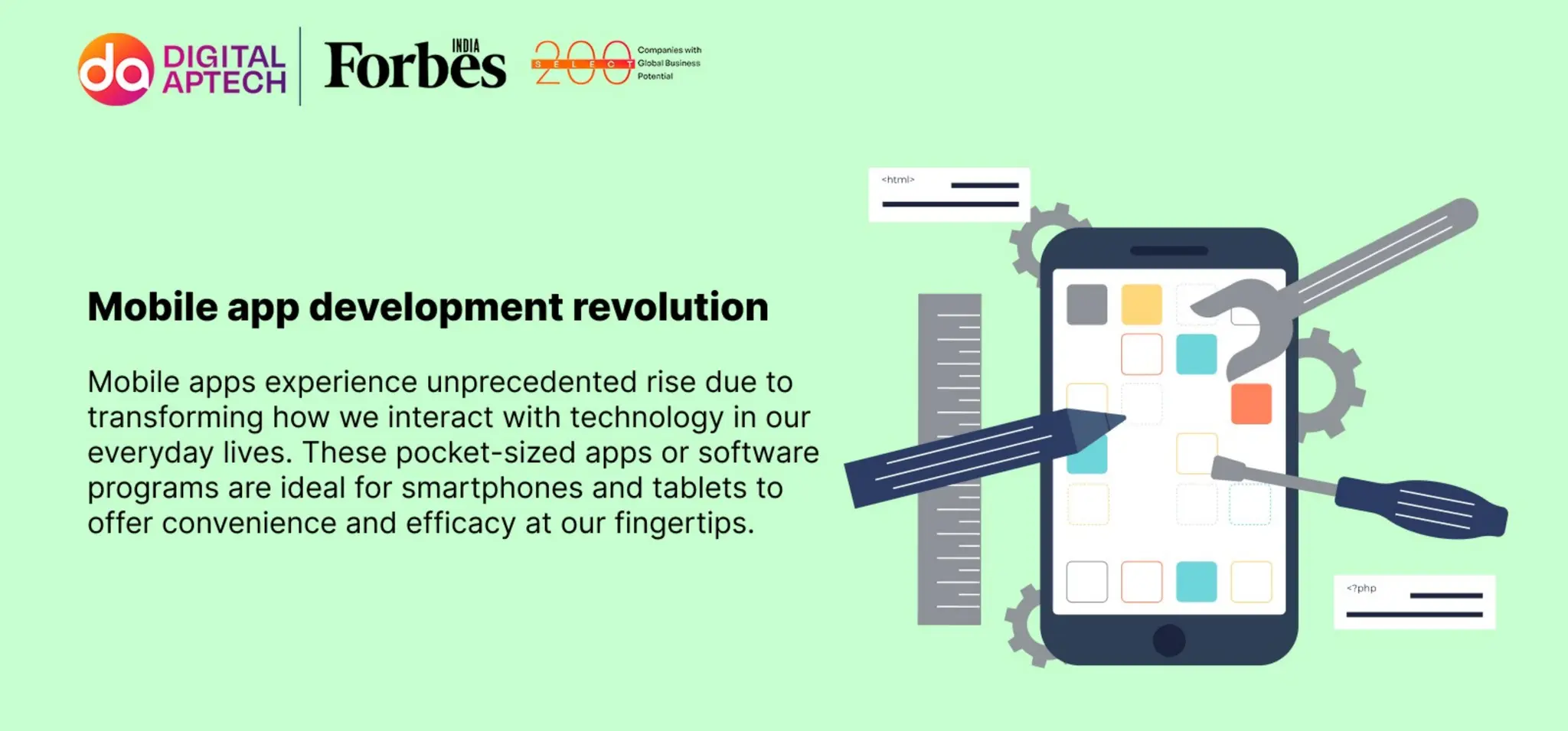 Mobile app development revolution
Mobile apps experience unprecedented rise due to transforming how we interact with
technology in our everyday lives. These pocket-sized apps or software programs are ideal
for smart phones and tablets to offer convenience and efficacy at our fingertips.
 