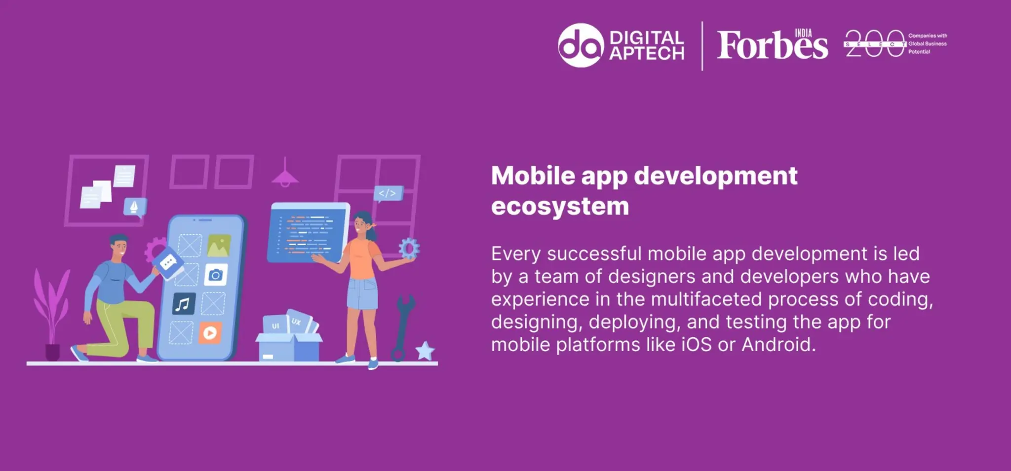 Mobile app development ecosystem
Every successful mobile app development is led by a team of designers and
developers who have experience in the multifaceted process of coding,
designing, deploying, and testing the app for mobile platforms like iOS or
Android.
 
