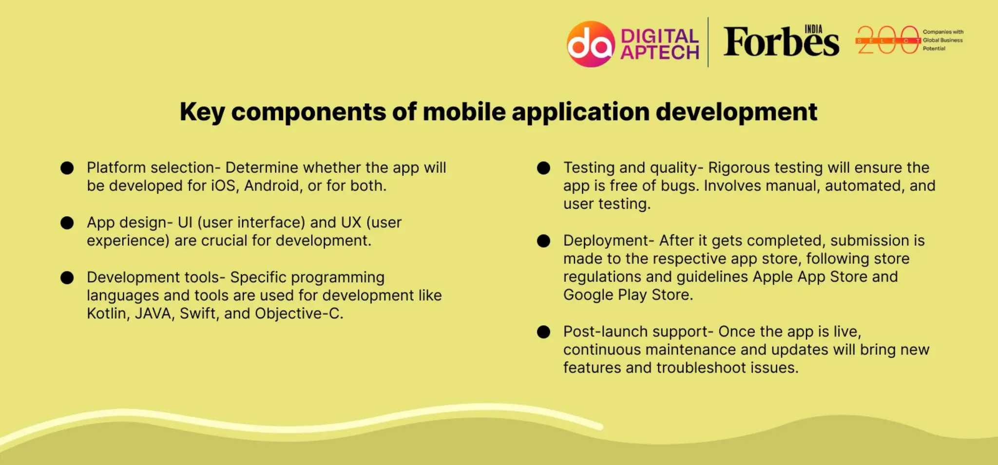 Key components of mobile application development
 Platform selection- Determine whether the app will be developed for iOS, Android, or for both.
 App design- UI (user interface) and UX (user experience) are crucial for development.
 Development tools- Specific programming languages and tools are used for development like Kotlin, JAVA,
Swift, and Objective-C.
 Testing and quality- Rigorous testing will ensure the app is free of bugs. Involves manual, automated, and
user testing.
 Deployment- After it gets completed, submission is made to the respective app store, following store
regulations and guidelines Apple App Store and Google Play Store.
 Post-launch support- Once the app is live, continuous maintenance and updates will bring new features and
troubleshoot issues.
 