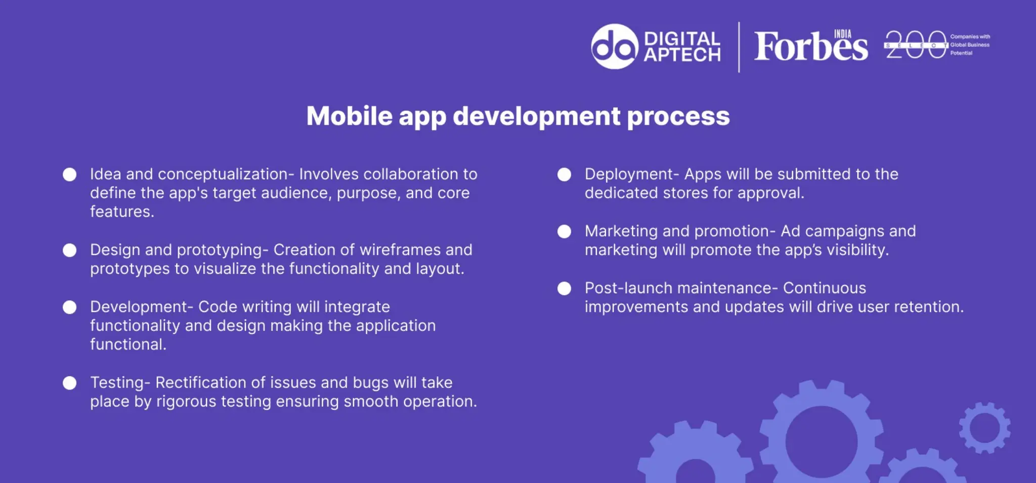 Mobile app development process
 Idea and conceptualization- Involves collaboration to define the app's target audience,
purpose, and core features.
 Design and prototyping- Creation of wireframes and prototypes to visualize the functionality
and layout.
 Development- Code writing will integrate functionality and design making the application
functional.
 Testing- Rectification of issues and bugs will take place by rigorous testing ensuring smooth
operation.
 Deployment- Apps will be submitted to the dedicated stores for approval.
 Marketing and promotion- Ad campaigns and marketing will promote the app’s visibility.
 Post-launch maintenance- Continuous improvements and updates will drive user retention.
 