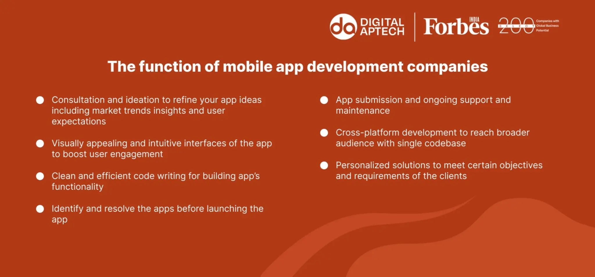 The function of mobile app development companies
 Consultation and ideation to refine your app ideas including market trends insights
and user expectations
 Visually appealing and intuitive interfaces of the app to boost user engagement
 Clean and efficient code writing for building app’s functionality
 Identify and resolve the apps before launching the app
 App submission and ongoing support and maintenance
 Cross-platform development to reach broader audience with single codebase
 Personalized solutions to meet certain objectives and requirements of the clients
 