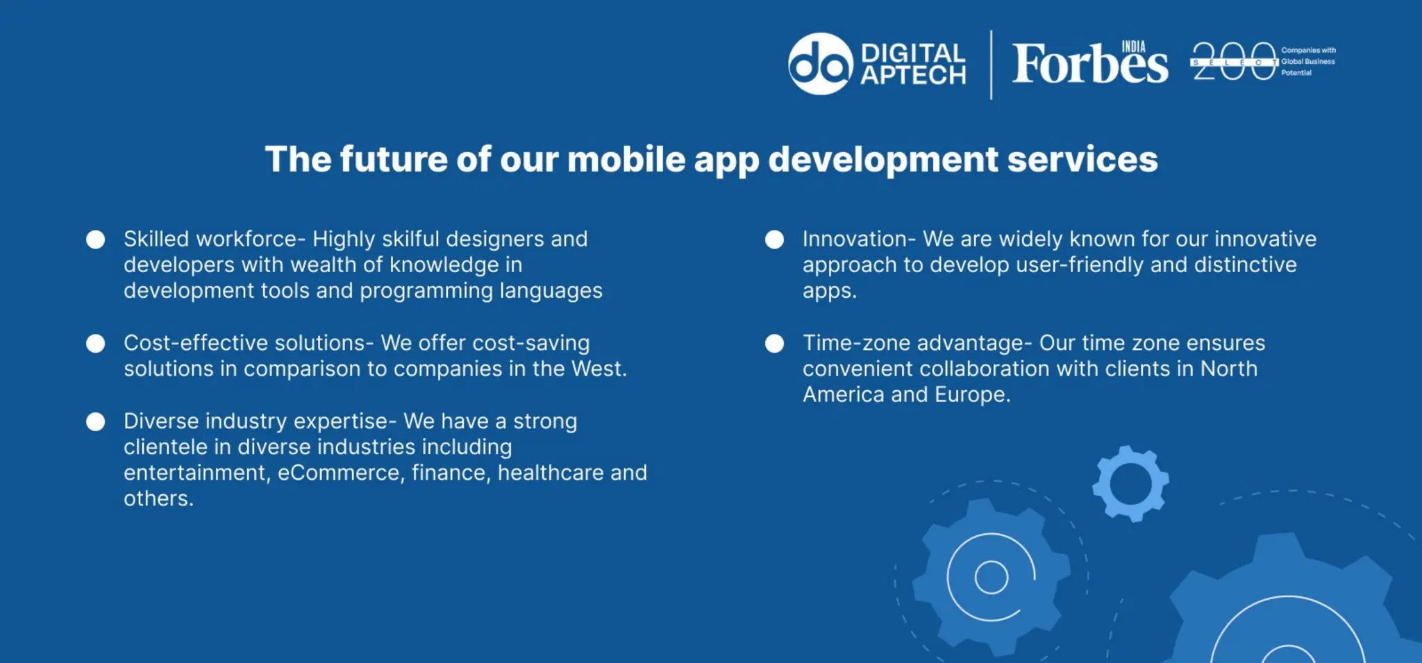 The future of our mobile app development services
Skilled workforce - Highly skilful designers and developers with wealth of
knowledge in development tools and programming languages
Cost-effective solutions - We offer cost-saving solutions in comparison to
companies in the West.
Diverse industry expertise - We have a strong clientele in diverse industries
including entertainment, ecommerce, finance, healthcare and others.
Innovation - We are widely known for our innovative approach to develop user-
friendly and distinctive apps.
Time-zone advantage - Our time zone ensures convenient collaboration with
clients in North America and Europe.
 