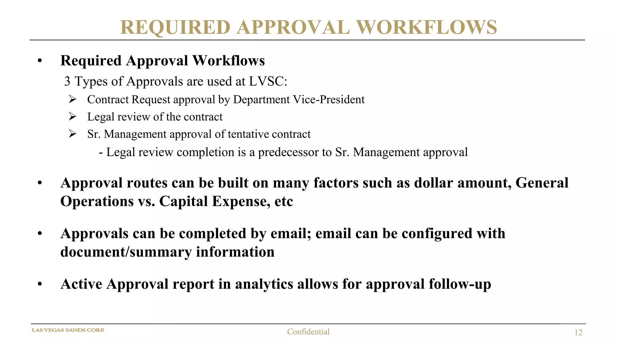12Confidential
REQUIRED APPROVAL WORKFLOWS
• Required Approval Workflows
3 Types of Approvals are used at LVSC:
 Contract Request approval by Department Vice-President
 Legal review of the contract
 Sr. Management approval of tentative contract
- Legal review completion is a predecessor to Sr. Management approval
• Approval routes can be built on many factors such as dollar amount, General
Operations vs. Capital Expense, etc
• Approvals can be completed by email; email can be configured with
document/summary information
• Active Approval report in analytics allows for approval follow-up
 