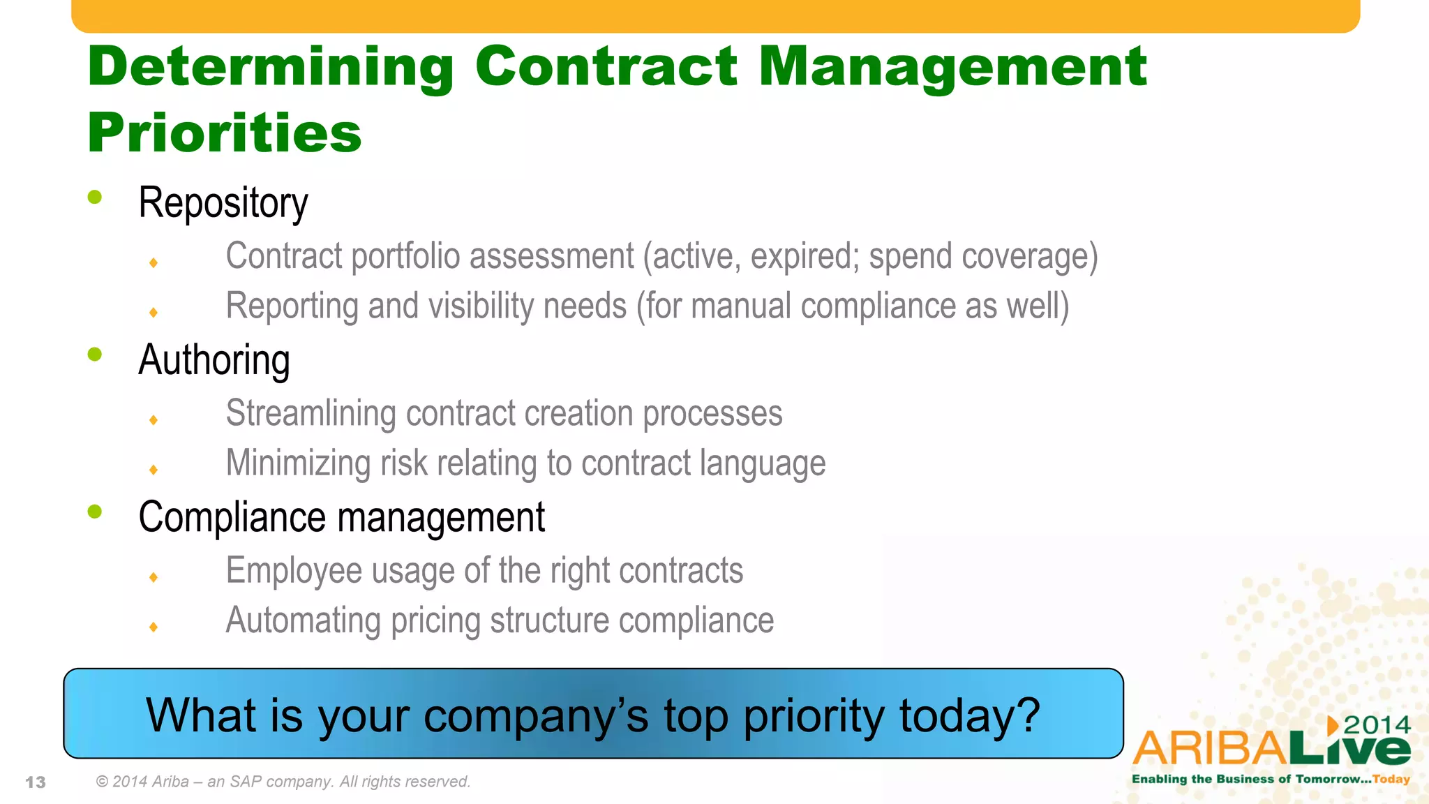 Determining Contract Management
Priorities
• Repository
 Contract portfolio assessment (active, expired; spend coverage)
 Reporting and visibility needs (for manual compliance as well)
• Authoring
 Streamlining contract creation processes
 Minimizing risk relating to contract language
• Compliance management
 Employee usage of the right contracts
 Automating pricing structure compliance
What is your company’s top priority today?
© 2014 Ariba – an SAP company. All rights reserved.13
 