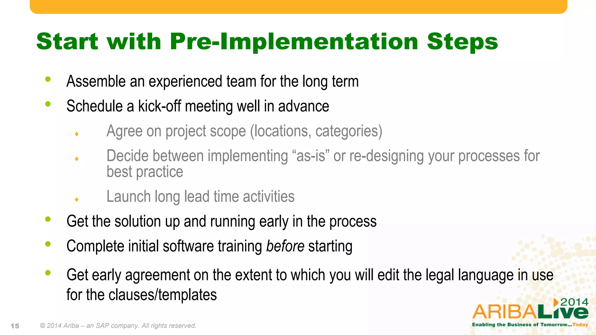 Start with Pre-Implementation Steps
• Assemble an experienced team for the long term
• Schedule a kick-off meeting well in advance
 Agree on project scope (locations, categories)
 Decide between implementing “as-is” or re-designing your processes for
best practice
 Launch long lead time activities
• Get the solution up and running early in the process
• Complete initial software training before starting
• Get early agreement on the extent to which you will edit the legal language in use
for the clauses/templates
© 2014 Ariba – an SAP company. All rights reserved.15
 