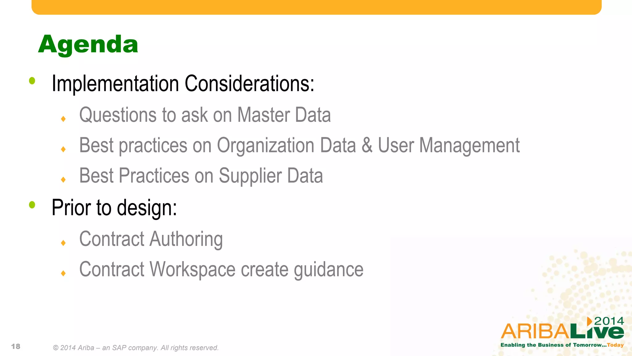 Agenda
© 2013 Ariba, Inc. All rights reserved.18
• Implementation Considerations:
 Questions to ask on Master Data
 Best practices on Organization Data & User Management
 Best Practices on Supplier Data
• Prior to design:
 Contract Authoring
 Contract Workspace create guidance
© 2014 Ariba – an SAP company. All rights reserved.
 