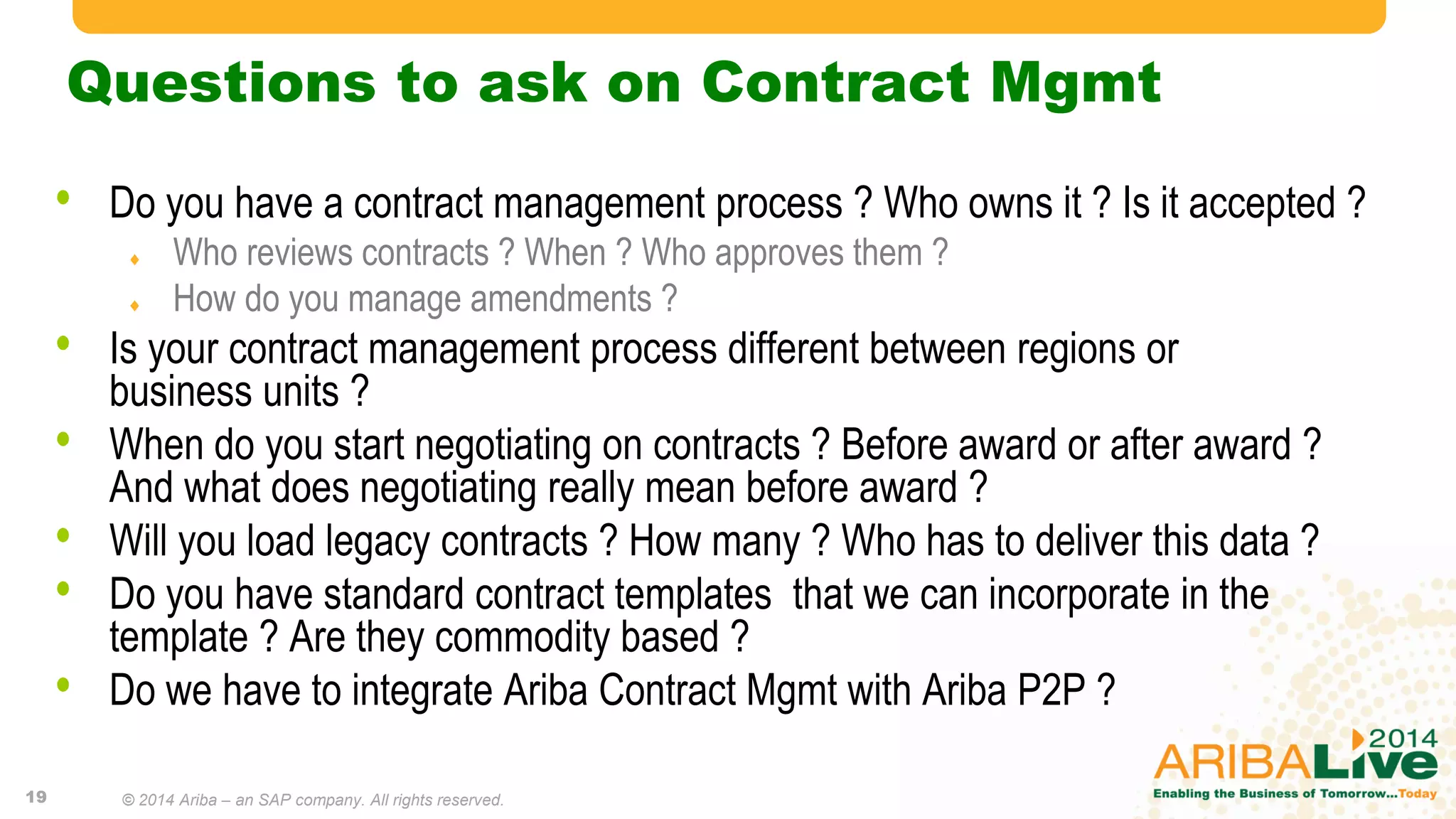 Questions to ask on Contract Mgmt
• Do you have a contract management process ? Who owns it ? Is it accepted ?
 Who reviews contracts ? When ? Who approves them ?
 How do you manage amendments ?
• Is your contract management process different between regions or
business units ?
• When do you start negotiating on contracts ? Before award or after award ?
And what does negotiating really mean before award ?
• Will you load legacy contracts ? How many ? Who has to deliver this data ?
• Do you have standard contract templates that we can incorporate in the
template ? Are they commodity based ?
• Do we have to integrate Ariba Contract Mgmt with Ariba P2P ?
19 © 2014 Ariba – an SAP company. All rights reserved.
 