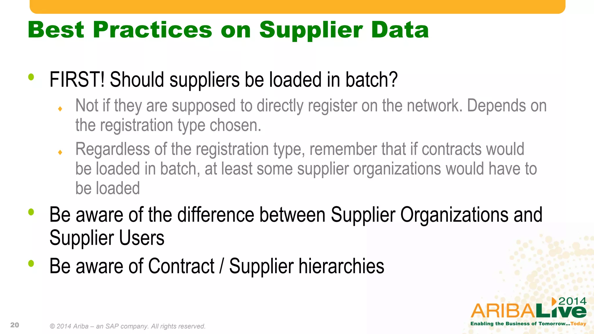 Best Practices on Supplier Data
• FIRST! Should suppliers be loaded in batch?
 Not if they are supposed to directly register on the network. Depends on
the registration type chosen.
 Regardless of the registration type, remember that if contracts would
be loaded in batch, at least some supplier organizations would have to
be loaded
• Be aware of the difference between Supplier Organizations and
Supplier Users
• Be aware of Contract / Supplier hierarchies
20 © 2014 Ariba – an SAP company. All rights reserved.
 