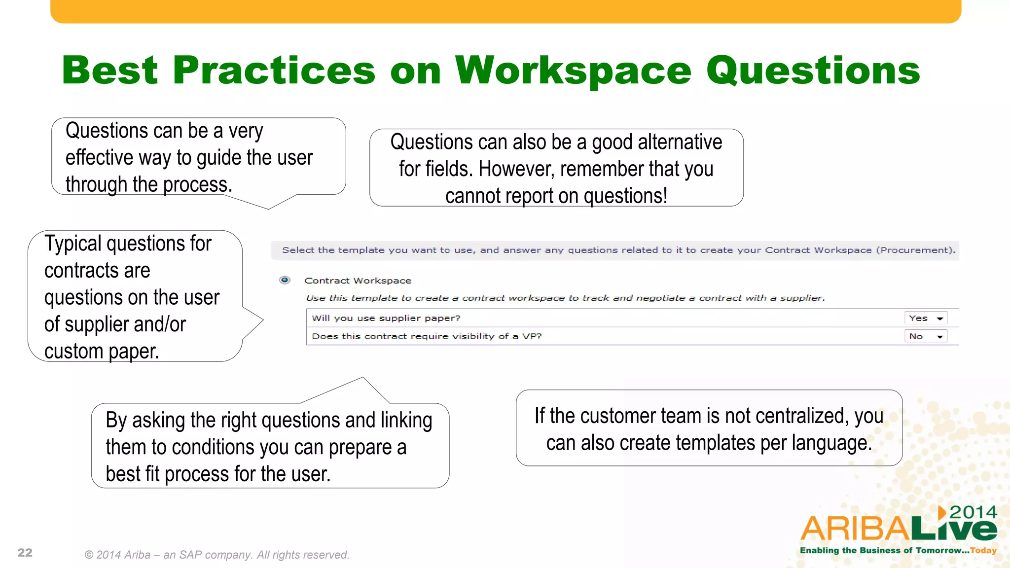 Best Practices on Workspace Questions
Questions can be a very
effective way to guide the user
through the process.
By asking the right questions and linking
them to conditions you can prepare a
best fit process for the user.
Typical questions for
contracts are
questions on the user
of supplier and/or
custom paper.
If the customer team is not centralized, you
can also create templates per language.
Questions can also be a good alternative
for fields. However, remember that you
cannot report on questions!
22 © 2014 Ariba – an SAP company. All rights reserved.
 