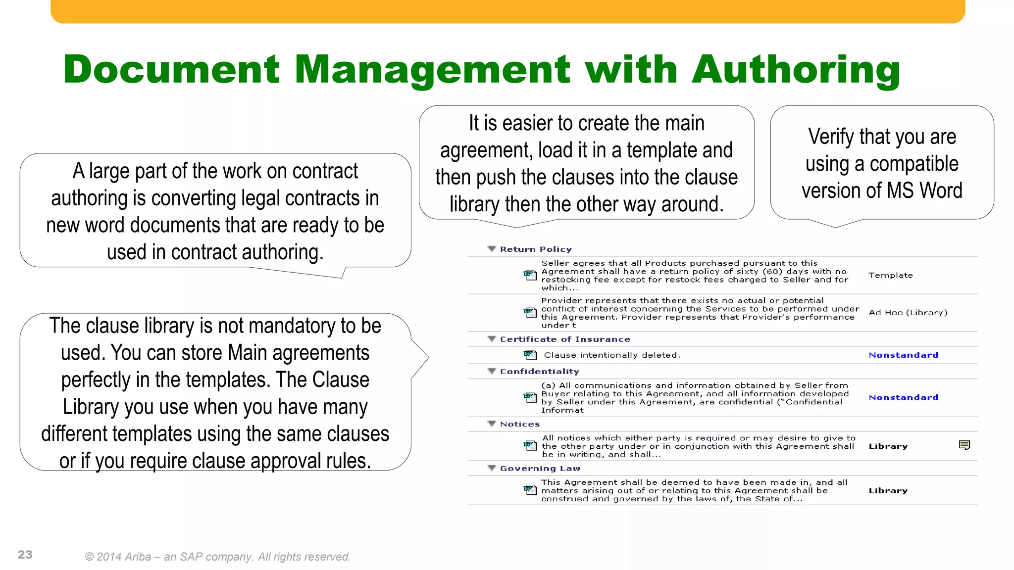 Document Management with Authoring
A large part of the work on contract
authoring is converting legal contracts in
new word documents that are ready to be
used in contract authoring.
It is easier to create the main
agreement, load it in a template and
then push the clauses into the clause
library then the other way around.
The clause library is not mandatory to be
used. You can store Main agreements
perfectly in the templates. The Clause
Library you use when you have many
different templates using the same clauses
or if you require clause approval rules.
Verify that you are
using a compatible
version of MS Word
23 © 2014 Ariba – an SAP company. All rights reserved.
 