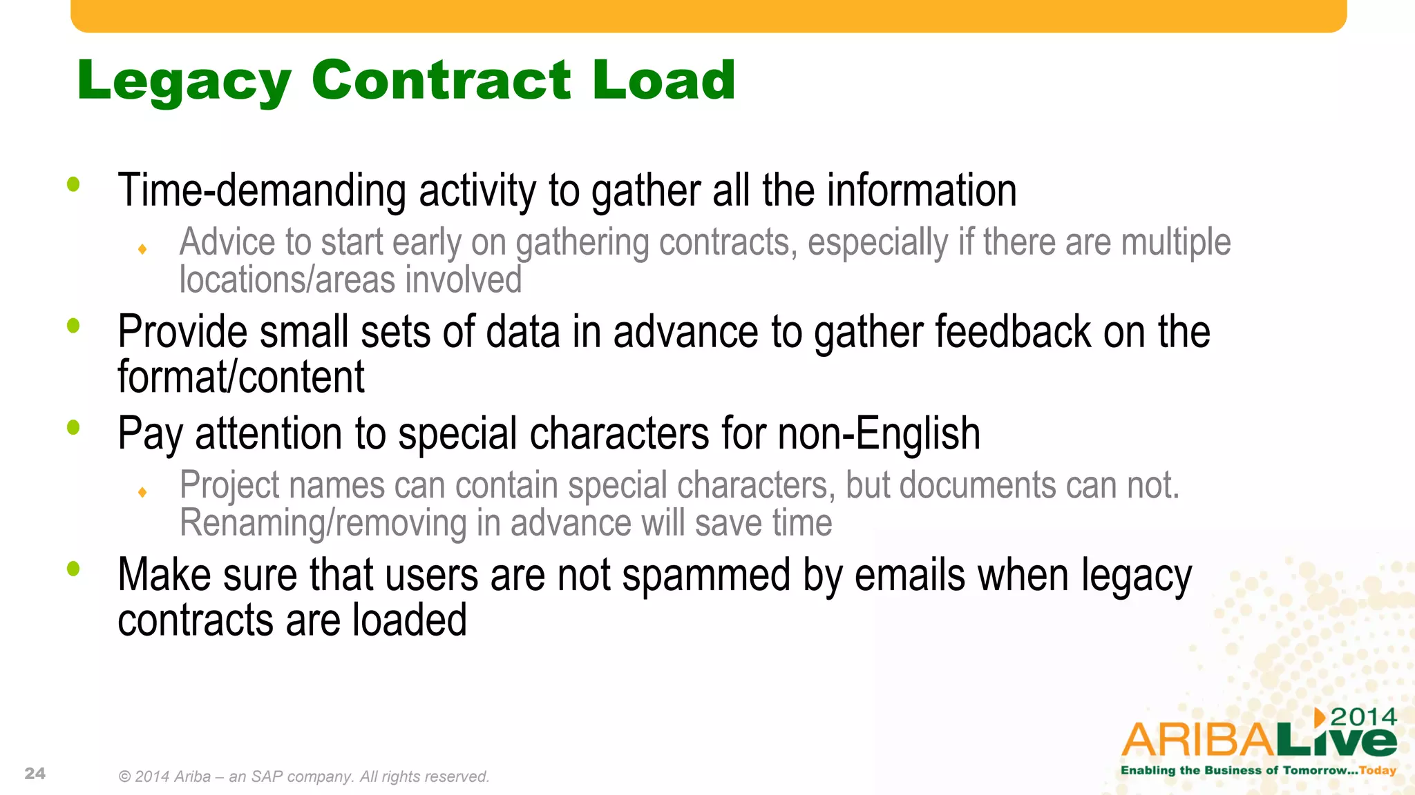 Legacy Contract Load
• Time-demanding activity to gather all the information
 Advice to start early on gathering contracts, especially if there are multiple
locations/areas involved
• Provide small sets of data in advance to gather feedback on the
format/content
• Pay attention to special characters for non-English
 Project names can contain special characters, but documents can not.
Renaming/removing in advance will save time
• Make sure that users are not spammed by emails when legacy
contracts are loaded
24 © 2014 Ariba – an SAP company. All rights reserved.
 
