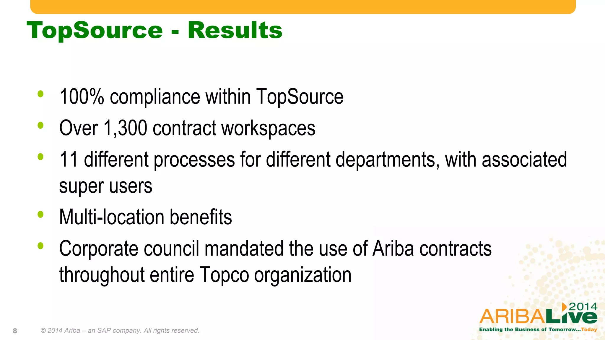 TopSource - Results
• 100% compliance within TopSource
• Over 1,300 contract workspaces
• 11 different processes for different departments, with associated
super users
• Multi-location benefits
• Corporate council mandated the use of Ariba contracts
throughout entire Topco organization
© 2014 Ariba – an SAP company. All rights reserved.8
 