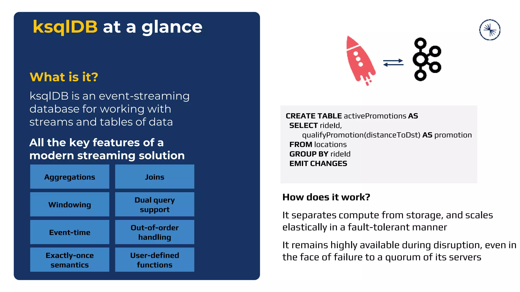 ksqlDB at a glance
What is it?
ksqlDB is an event-streaming
database for working with
streams and tables of data
All the key features of a
modern streaming solution
Aggregations Joins
Windowing
Event-time
Dual query
support
Exactly-once
semantics
Out-of-order
handling
User-defined
functions
CREATE TABLE activePromotions AS
SELECT rideId,
qualifyPromotion(distanceToDst) AS promotion
FROM locations
GROUP BY rideId
EMIT CHANGES
How does it work?
It separates compute from storage, and scales
elastically in a fault-tolerant manner
It remains highly available during disruption, even in
the face of failure to a quorum of its servers
 