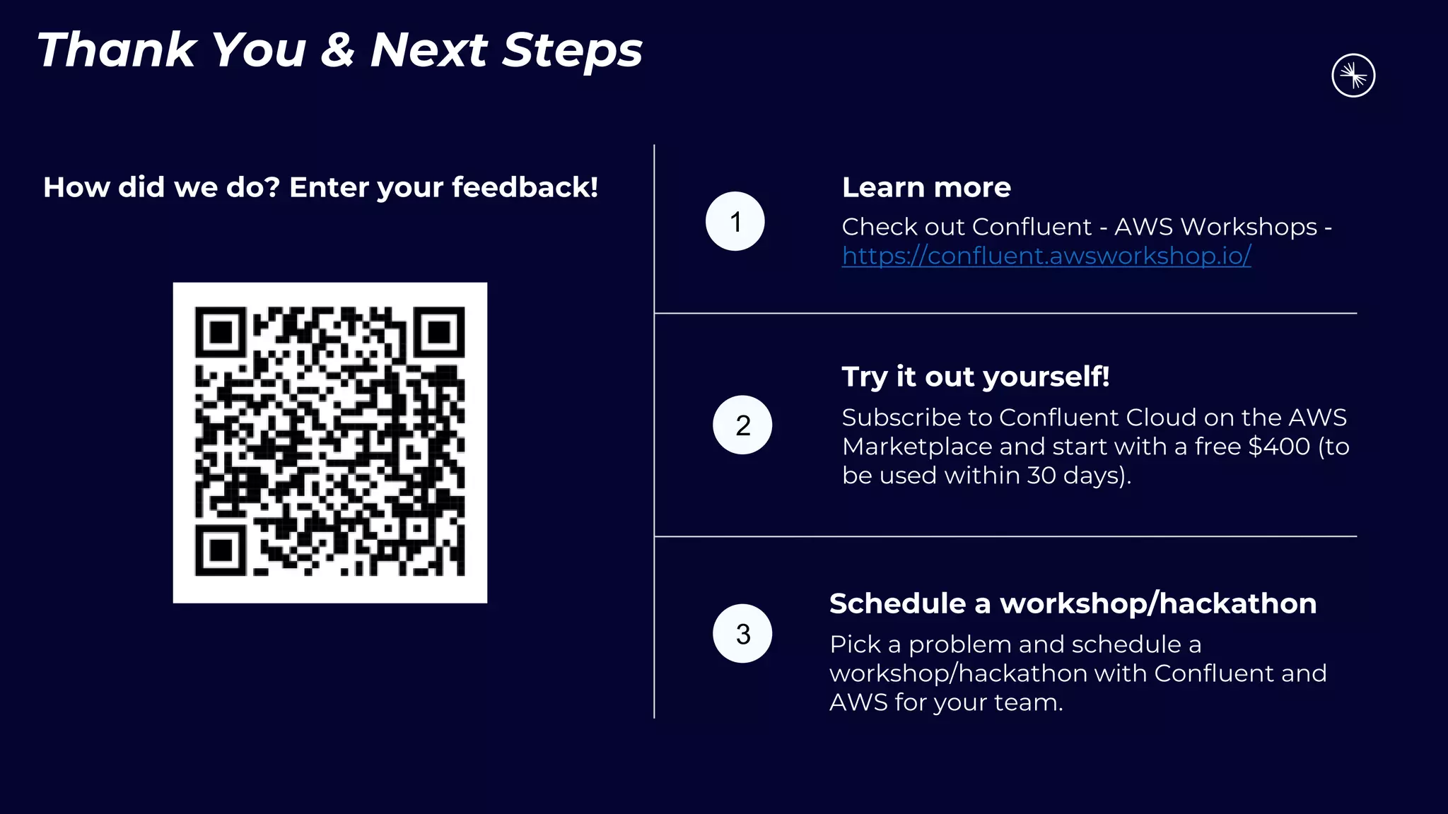 Thank You & Next Steps
How did we do? Enter your feedback! Learn more
Check out Confluent - AWS Workshops -
https://confluent.awsworkshop.io/
Try it out yourself!
Subscribe to Confluent Cloud on the AWS
Marketplace and start with a free $400 (to
be used within 30 days).
1
2
3
Schedule a workshop/hackathon
Pick a problem and schedule a
workshop/hackathon with Confluent and
AWS for your team.
 