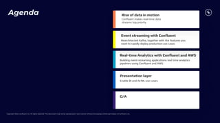Copyright 2023, Confluent, Inc. All rights reserved. This document may not be reproduced in any manner without the express written permission of Confluent, Inc.
Agenda
Real-time Analytics with Confluent and AWS
Building event-streaming applications real time analytics
pipelines using Confluent and AWS
Presentation layer
Q/A
Confluent makes real-time data
streams top priority
Rise of data in motion
Event streaming with Confluent
Rearchitected Kafka, together with the features you
need to rapidly deploy production use cases
Enable BI and AI/ML use-cases
 
