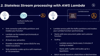 2. Stateless Stream processing with AWS Lambda
Event
source
mapping
Lambda service
Confluent Kafka sink
connector
• Sink connector polls Kafka partitions and
invokes your function
• Lambda can be invoked synchronously or
asynchronously
• At least once semantics
• Provides a dead letter queue (DLQ) for any
failed invocations
• Sink connector scales up to a soft maximum
of 10 connectors
• Lambda service polls the Kafka partitions and invokes
your Lambda function synchronously
• Starts with one concurrent poller and customer
function
• Scaling
○ Lambda service checks every 3 minutes if
scaling is needed
○ Starts with 1 poller and scales up to ≤
#partitions
• Batch records based on a BatchSize or Batchwindow
 