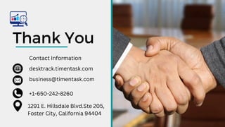 Thank You
Contact Information
+1-650-242-8260
desktrack.timentask.com
business@timentask.com
1291 E. Hillsdale Blvd.Ste 205,
Foster City, California 94404
 