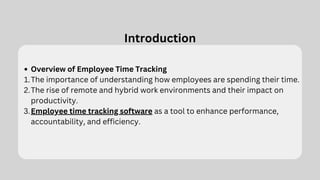 Introduction
Overview of Employee Time Tracking
The importance of understanding how employees are spending their time.
1.
The rise of remote and hybrid work environments and their impact on
productivity.
2.
Employee time tracking software as a tool to enhance performance,
accountability, and efficiency.
3.
 